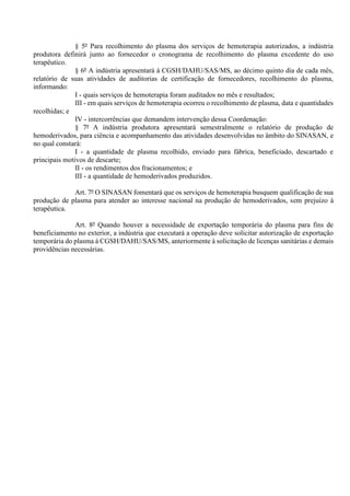 § 5º Para recolhimento do plasma dos serviços de hemoterapia autorizados, a indústria
produtora definirá junto ao fornecedor o cronograma de recolhimento do plasma excedente do uso
terapêutico.
§ 6º A indústria apresentará à CGSH/DAHU/SAS/MS, ao décimo quinto dia de cada mês,
relatório de suas atividades de auditorias de certificação de fornecedores, recolhimento do plasma,
informando:
I - quais serviços de hemoterapia foram auditados no mês e resultados;
III - em quais serviços de hemoterapia ocorreu o recolhimento de plasma, data e quantidades
recolhidas; e
IV - intercorrências que demandem intervenção dessa Coordenação:
§ 7º A indústria produtora apresentará semestralmente o relatório de produção de
hemoderivados, para ciência e acompanhamento das atividades desenvolvidas no âmbito do SINASAN, e
no qual constará:
I - a quantidade de plasma recolhido, enviado para fábrica, beneficiado, descartado e
principais motivos de descarte;
II - os rendimentos dos fracionamentos; e
III - a quantidade de hemoderivados produzidos.
Art. 7º O SINASAN fomentará que os serviços de hemoterapia busquem qualificação de sua
produção de plasma para atender ao interesse nacional na produção de hemoderivados, sem prejuízo à
terapêutica.
Art. 8º Quando houver a necessidade de exportação temporária do plasma para fins de
beneficiamento no exterior, a indústria que executará a operação deve solicitar autorização de exportação
temporária do plasma à CGSH/DAHU/SAS/MS, anteriormente à solicitação de licenças sanitárias e demais
providências necessárias.
 