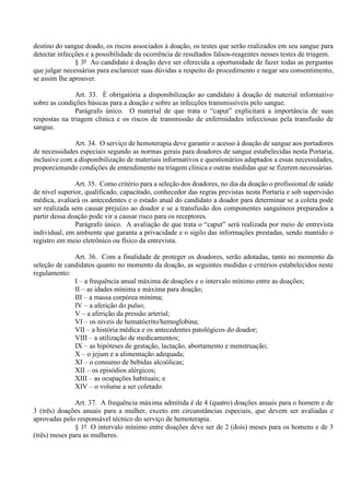 destino do sangue doado, os riscos associados à doação, os testes que serão realizados em seu sangue para
detectar infecções e a possibilidade da ocorrência de resultados falsos-reagentes nesses testes de triagem.
§ 3º Ao candidato à doação deve ser oferecida a oportunidade de fazer todas as perguntas
que julgar necessárias para esclarecer suas dúvidas a respeito do procedimento e negar seu consentimento,
se assim lhe aprouver.
Art. 33. É obrigatória a disponibilização ao candidato à doação de material informativo
sobre as condições básicas para a doação e sobre as infecções transmissíveis pelo sangue.
Parágrafo único. O material de que trata o “caput” explicitará a importância de suas
respostas na triagem clínica e os riscos de transmissão de enfermidades infecciosas pela transfusão de
sangue.
Art. 34. O serviço de hemoterapia deve garantir o acesso à doação de sangue aos portadores
de necessidades especiais segundo as normas gerais para doadores de sangue estabelecidas nesta Portaria,
inclusive com a disponibilização de materiais informativos e questionários adaptados a essas necessidades,
proporcionando condições de entendimento na triagem clínica e outras medidas que se fizerem necessárias.
Art. 35. Como critério para a seleção dos doadores, no dia da doação o profissional de saúde
de nível superior, qualificado, capacitado, conhecedor das regras previstas nesta Portaria e sob supervisão
médica, avaliará os antecedentes e o estado atual do candidato a doador para determinar se a coleta pode
ser realizada sem causar prejuízo ao doador e se a transfusão dos componentes sanguíneos preparados a
partir dessa doação pode vir a causar risco para os receptores.
Parágrafo único. A avaliação de que trata o “caput” será realizada por meio de entrevista
individual, em ambiente que garanta a privacidade e o sigilo das informações prestadas, sendo mantido o
registro em meio eletrônico ou físico da entrevista.
Art. 36. Com a finalidade de proteger os doadores, serão adotadas, tanto no momento da
seleção de candidatos quanto no momento da doação, as seguintes medidas e critérios estabelecidos neste
regulamento:
I – a frequência anual máxima de doações e o intervalo mínimo entre as doações;
II – as idades mínima e máxima para doação;
III – a massa corpórea mínima;
IV – a aferição do pulso;
V – a aferição da pressão arterial;
VI – os níveis de hematócrito/hemoglobina;
VII – a história médica e os antecedentes patológicos do doador;
VIII – a utilização de medicamentos;
IX – as hipóteses de gestação, lactação, abortamento e menstruação;
X – o jejum e a alimentação adequada;
XI – o consumo de bebidas alcoólicas;
XII – os episódios alérgicos;
XIII – as ocupações habituais; e
XIV – o volume a ser coletado.
Art. 37. A frequência máxima admitida é de 4 (quatro) doações anuais para o homem e de
3 (três) doações anuais para a mulher, exceto em circunstâncias especiais, que devem ser avaliadas e
aprovadas pelo responsável técnico do serviço de hemoterapia.
§ 1º O intervalo mínimo entre doações deve ser de 2 (dois) meses para os homens e de 3
(três) meses para as mulheres.
 