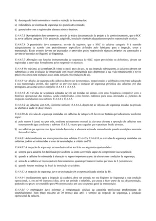 b) descarga de fundo automática visando a redução de incrustações;
c) redundância de sistemas de segurança nos painéis de comando;
d) gerenciador com o registro dos alarmes ativos e inativos.
13.4.4.7.5 O proprietário deve comprovar, através de toda a documentação de projeto e de comissionamento, que o SGC
da nova caldeira categoria B foi projetado, adquirido, instalado e testado adequadamente pelos responsáveis técnicos.
13.4.4.7.6 O proprietário deve comprovar, através de registros, que o SGC da caldeira categoria B é mantido
adequadamente de acordo com procedimentos específicos definidos pelo fabricante para a inspeção, testes e
manutenção. Esses eventos devem ser executados e aprovados pelos responsáveis técnicos próprios ou contratados e
devem ser anotados no Registro de Segurança.
13.4.4.7.7 Alterações nas funções instrumentadas de segurança do SGC, sejam provisórias ou definitivas, devem ser
registradas e aprovadas formalmente pelos responsáveis técnicos.
13.4.4.8 No máximo, ao completar 25 (vinte e cinco) anos de uso, na sua inspeção subsequente, as caldeiras devem ser
submetidas a uma avaliação de integridade com maior abrangência para determinar a sua vida remanescente e novos
prazos máximos para inspeção, caso ainda estejam em condições de uso.
13.4.4.9 As válvulas de segurança de caldeiras devem ser desmontadas, inspecionadas e calibradas com prazo adequado
a sua manutenção, porém, não superior ao previsto para a inspeção de segurança periódica das caldeiras por elas
protegidos, de acordo com os subitens 13.4.4.4 e 13.4.4.5.
13.4.4.9.1 As válvulas de segurança soldadas devem ser testadas no campo, com uma frequência compatível com o
histórico operacional das mesmas, sendo estabelecidos como limites máximos para essas atividades os períodos de
inspeção estabelecidos nos subitens 13.4.4.4 e 13.4.4.5.
13.4.4.9.2 As caldeiras com SIS, conforme subitem 13.4.4.6.2, devem ter as válvulas de segurança testadas na pressão
de abertura a cada 12 (doze) meses;
13.4.4.10 As válvulas de segurança instaladas em caldeiras de categoria B devem ser testadas periodicamente conforme
segue:
a) pelo menos 1 (uma) vez por mês, mediante acionamento manual da alavanca durante a operação de caldeiras sem
tratamento de água conforme o subitem 13.4.3.3, exceto para aquelas que vaporizem fluido térmico;
b) as caldeiras que operem com água tratada devem ter a alavanca acionada manualmente quando condições anormais
forem detectadas.
13.4.4.11 Adicionalmente aos testes prescritos nos subitens 13.4.4.9 e 13.4.4.10, as válvulas de segurança instaladas em
caldeiras podem ser submetidas a testes de acumulação, a critério do PH.
13.4.4.12 A inspeção de segurança extraordinária deve ser feita nas seguintes oportunidades:
a) sempre que a caldeira for danificada por acidente ou outra ocorrência capaz de comprometer sua segurança;
b) quando a caldeira for submetida à alteração ou reparo importante capaz de alterar suas condições de segurança;
c) antes de a caldeira ser recolocada em funcionamento, quando permanecer inativa por mais de 6 (seis) meses;
d) quando houver mudança de local de instalação da caldeira.
13.4.4.13 A inspeção de segurança deve ser executada sob a responsabilidade técnica de PH.
13.4.4.14 Imediatamente após a inspeção da caldeira, deve ser anotada no seu Registro de Segurança a sua condição
operacional, e, em até 60 (sessenta) dias, deve ser emitido o relatório, que passa a fazer parte da sua documentação,
podendo este prazo ser estendido para 90 (noventa) dias em caso de parada geral de manutenção.
13.4.4.15 O empregador deve informar à representação sindical da categoria profissional predominante do
estabelecimento, num prazo máximo de 30 (trinta) dias após o término da inspeção de segurança, a condição
operacional da caldeira.
 