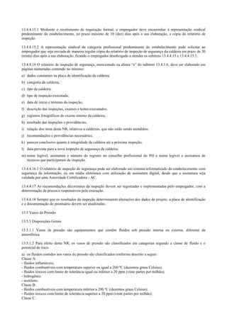 13.4.4.15.1 Mediante o recebimento de requisição formal, o empregador deve encaminhar à representação sindical
predominante do estabelecimento, no prazo máximo de 10 (dez) dias após a sua elaboração, a cópia do relatório de
inspeção.
13.4.4.15.2 A representação sindical da categoria profissional predominante do estabelecimento pode solicitar ao
empregador que seja enviada de maneira regular cópia do relatório de inspeção de segurança da caldeira em prazo de 30
(trinta) dias após a sua elaboração, ficando o empregador desobrigado a atender os subitens 13.4.4.15 e 13.4.4.15.1.
13.4.4.16 O relatório de inspeção de segurança, mencionado na alínea “e” do subitem 13.4.1.6, deve ser elaborado em
páginas numeradas contendo no mínimo:
a) dados constantes na placa de identificação da caldeira;
b) categoria da caldeira;
c) tipo da caldeira;
d) tipo de inspeção executada;
e) data de início e término da inspeção;
f) descrição das inspeções, exames e testes executados;
g) registros fotográficos do exame interno da caldeira;
h) resultado das inspeções e providências;
i) relação dos itens desta NR, relativos a caldeiras, que não estão sendo atendidos;
j) recomendações e providências necessárias;
k) parecer conclusivo quanto à integridade da caldeira até a próxima inspeção;
l) data prevista para a nova inspeção de segurança da caldeira;
m) nome legível, assinatura e número do registro no conselho profissional do PH e nome legível e assinatura de
técnicos que participaram da inspeção.
13.4.4.16.1 O relatório de inspeção de segurança pode ser elaborado em sistema informatizado do estabelecimento com
segurança da informação, ou em mídia eletrônica com utilização de assinatura digital, desde que a assinatura seja
validada por uma Autoridade Certificadora ­ AC.
13.4.4.17 As recomendações decorrentes da inspeção devem ser registradas e implementadas pelo empregador, com a
determinação de prazos e responsáveis pela execução.
13.4.4.18 Sempre que os resultados da inspeção determinarem alterações dos dados de projeto, a placa de identificação
e a documentação do prontuário devem ser atualizadas.
13.5 Vasos de Pressão
13.5.1 Disposições Gerais
13.5.1.1 Vasos de pressão são equipamentos que contêm fluidos sob pressão interna ou externa, diferente da
atmosférica.
13.5.1.2 Para efeito desta NR, os vasos de pressão são classificados em categorias segundo a classe de fluido e o
potencial de risco.
a) os fluidos contidos nos vasos de pressão são classificados conforme descrito a seguir:
Classe A:
­ fluidos inflamáveis;
­ fluidos combustíveis com temperatura superior ou igual a 200 ºC (duzentos graus Celsius);
­ fluidos tóxicos com limite de tolerância igual ou inferior a 20 ppm (vinte partes por milhão);
­ hidrogênio;
­ acetileno.
Classe B:
­ fluidos combustíveis com temperatura inferior a 200 ºC (duzentos graus Celsius);
­ fluidos tóxicos com limite de tolerância superior a 20 ppm (vinte partes por milhão).
Classe C:
 