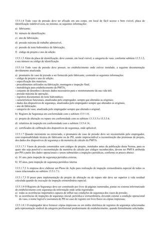 13.5.1.4 Todo vaso de pressão deve ter afixado em seu corpo, em local de fácil acesso e bem visível, placa de
identificação indelével com, no mínimo, as seguintes informações:
a) fabricante;
b) número de identificação;
c) ano de fabricação;
d) pressão máxima de trabalho admissível;
e) pressão de teste hidrostático de fabricação;
f) código de projeto e ano de edição.
13.5.1.5 Além da placa de identificação, deve constar, em local visível, a categoria do vaso, conforme subitem 13.5.1.2,
e seu número ou código de identificação.
13.5.1.6 Todo vaso de pressão deve possuir, no estabelecimento onde estiver instalado, a seguinte documentação
devidamente atualizada:
a) prontuário do vaso de pressão a ser fornecido pelo fabricante, contendo as seguintes informações:
­ código de projeto e ano de edição;
­ especificação dos materiais;
­ procedimentos utilizados na fabricação, montagem e inspeção final;
­ metodologia para estabelecimento da PMTA;
­ conjunto de desenhos e demais dados necessários para o monitoramento da sua vida útil;
­ pressão máxima de operação;
­ registros documentais do teste hidrostático;
­ características funcionais, atualizadas pelo empregador, sempre que alteradas as originais;
­ dados dos dispositivos de segurança, atualizados pelo empregador sempre que alterados os originais;
­ ano de fabricação;
­ categoria do vaso, atualizada pelo empregador sempre que alterada a original;
b) Registro de Segurança em conformidade com o subitem 13.5.1.8;
c) projeto de alteração ou reparo em conformidade com os subitens 13.3.3.3 e 13.3.3.4;
d) relatórios de inspeção em conformidade com o subitem 13.5.4.14;
e) certificados de calibração dos dispositivos de segurança, onde aplicável.
13.5.1.7 Quando inexistente ou extraviado, o prontuário do vaso de pressão deve ser reconstituído pelo empregador,
com responsabilidade técnica do fabricante ou de PH, sendo imprescindível a reconstituição das premissas de projeto,
dos dados dos dispositivos de segurança e da memória de cálculo da PMTA.
13.5.1.7.1 Vasos de pressão construídos sem códigos de projeto, instalados antes da publicação desta Norma, para os
quais não seja possível a reconstituição da memória de cálculo por códigos reconhecidos, devem ter PMTA atribuída
por PH a partir dos dados operacionais e serem submetidos a inspeções periódicas, conforme os prazos abaixo:
a) 01 ano, para inspeção de segurança periódica externa;
b) 03 anos, para inspeção de segurança periódica interna.
13.5.1.7.2 A empresa deve elaborar um Plano de Ação para realização de inspeção extraordinária especial de todos os
vasos relacionados no subitem 13.5.1.7.1.
13.5.1.7.3 O prazo para implementação do projeto de alteração ou de reparo não deve ser superior à vida residual
calculada quando da execução da inspeção extraordinária especial.
13.5.1.8 O Registro de Segurança deve ser constituído por livro de páginas numeradas, pastas ou sistema informatizado
do estabelecimento com segurança da informação onde serão registradas:
a) todas as ocorrências importantes capazes de influir nas condições de segurança dos vasos de pressão;
b) as ocorrências de inspeções de segurança inicial, periódica e extraordinária, devendo constar a condição operacional
do vaso, o nome legível e assinatura de PH no caso de registro em livro físico ou cópias impressas;
13.5.1.8.1 O empregador deve fornecer cópias impressas ou em mídia eletrônica de registros de segurança selecionadas
pela representação sindical da categoria profissional predominante do estabelecimento, quando formalmente solicitadas.
 