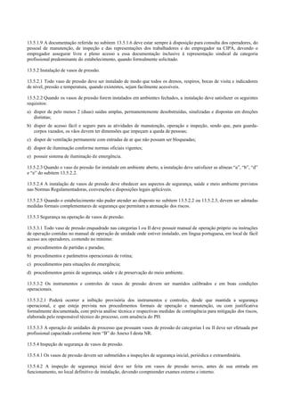 13.5.1.9 A documentação referida no subitem 13.5.1.6 deve estar sempre à disposição para consulta dos operadores, do
pessoal de manutenção, de inspeção e das representações dos trabalhadores e do empregador na CIPA, devendo o
empregador assegurar livre e pleno acesso a essa documentação inclusive à representação sindical da categoria
profissional predominante do estabelecimento, quando formalmente solicitado.
13.5.2 Instalação de vasos de pressão.
13.5.2.1 Todo vaso de pressão deve ser instalado de modo que todos os drenos, respiros, bocas de visita e indicadores
de nível, pressão e temperatura, quando existentes, sejam facilmente acessíveis.
13.5.2.2 Quando os vasos de pressão forem instalados em ambientes fechados, a instalação deve satisfazer os seguintes
requisitos:
a) dispor de pelo menos 2 (duas) saídas amplas, permanentemente desobstruídas, sinalizadas e dispostas em direções
distintas;
b) dispor de acesso fácil e seguro para as atividades de manutenção, operação e inspeção, sendo que, para guarda­
corpos vazados, os vãos devem ter dimensões que impeçam a queda de pessoas;
c) dispor de ventilação permanente com entradas de ar que não possam ser bloqueadas;
d) dispor de iluminação conforme normas oficiais vigentes;
e) possuir sistema de iluminação de emergência.
13.5.2.3 Quando o vaso de pressão for instalado em ambiente aberto, a instalação deve satisfazer as alíneas “a”, “b”, “d”
e “e” do subitem 13.5.2.2.
13.5.2.4 A instalação de vasos de pressão deve obedecer aos aspectos de segurança, saúde e meio ambiente previstos
nas Normas Regulamentadoras, convenções e disposições legais aplicáveis.
13.5.2.5 Quando o estabelecimento não puder atender ao disposto no subitem 13.5.2.2 ou 13.5.2.3, devem ser adotadas
medidas formais complementares de segurança que permitam a atenuação dos riscos.
13.5.3 Segurança na operação de vasos de pressão.
13.5.3.1 Todo vaso de pressão enquadrado nas categorias I ou II deve possuir manual de operação próprio ou instruções
de operação contidas no manual de operação de unidade onde estiver instalado, em língua portuguesa, em local de fácil
acesso aos operadores, contendo no mínimo:
a) procedimentos de partidas e paradas;
b) procedimentos e parâmetros operacionais de rotina;
c) procedimentos para situações de emergência;
d) procedimentos gerais de segurança, saúde e de preservação do meio ambiente.
13.5.3.2 Os instrumentos e controles de vasos de pressão devem ser mantidos calibrados e em boas condições
operacionais.
13.5.3.2.1 Poderá ocorrer a inibição provisória dos instrumentos e controles, desde que mantida a segurança
operacional, e que esteja prevista nos procedimentos formais de operação e manutenção, ou com justificativa
formalmente documentada, com prévia análise técnica e respectivas medidas de contingência para mitigação dos riscos,
elaborada pelo responsável técnico do processo, com anuência do PH.
13.5.3.3 A operação de unidades de processo que possuam vasos de pressão de categorias I ou II deve ser efetuada por
profissional capacitado conforme item “B” do Anexo I desta NR.
13.5.4 Inspeção de segurança de vasos de pressão.
13.5.4.1 Os vasos de pressão devem ser submetidos a inspeções de segurança inicial, periódica e extraordinária.
13.5.4.2 A inspeção de segurança inicial deve ser feita em vasos de pressão novos, antes de sua entrada em
funcionamento, no local definitivo de instalação, devendo compreender exames externo e interno.
 