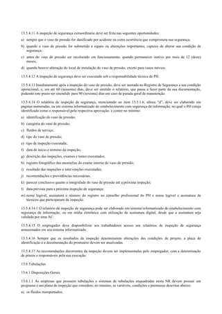 13.5.4.11 A inspeção de segurança extraordinária deve ser feita nas seguintes oportunidades:
a) sempre que o vaso de pressão for danificado por acidente ou outra ocorrência que comprometa sua segurança;
b) quando o vaso de pressão for submetido a reparo ou alterações importantes, capazes de alterar sua condição de
segurança;
c) antes do vaso de pressão ser recolocado em funcionamento, quando permanecer inativo por mais de 12 (doze)
meses;
d) quando houver alteração do local de instalação do vaso de pressão, exceto para vasos móveis.
13.5.4.12 A inspeção de segurança deve ser executada sob a responsabilidade técnica de PH.
13.5.4.13 Imediatamente após a inspeção do vaso de pressão, deve ser anotada no Registro de Segurança a sua condição
operacional, e, em até 60 (sessenta) dias, deve ser emitido o relatório, que passa a fazer parte da sua documentação,
podendo este prazo ser estendido para 90 (noventa) dias em caso de parada geral de manutenção.
13.5.4.14 O relatório de inspeção de segurança, mencionado no item 13.5.1.6, alínea “d”, deve ser elaborado em
páginas numeradas, ou em sistema informatizado do estabelecimento com segurança de informação, no qual o PH esteja
identificado como o responsável pela respectiva aprovação, e conter no mínimo:
a) identificação do vaso de pressão;
b) categoria do vaso de pressão;
c) fluidos de serviço;
d) tipo do vaso de pressão;
e) tipo de inspeção executada;
f) data de início e término da inspeção;
g) descrição das inspeções, exames e testes executados;
h) registro fotográfico das anomalias do exame interno do vaso de pressão;
i) resultado das inspeções e intervenções executadas;
j) recomendações e providências necessárias;
k) parecer conclusivo quanto a integridade do vaso de pressão até a próxima inspeção;
l) data prevista para a próxima inspeção de segurança;
m) nome legível, assinatura e número do registro no conselho profissional do PH e nome legível e assinatura de
técnicos que participaram da inspeção.
13.5.4.14.1 O relatório de inspeção de segurança pode ser elaborado em sistema informatizado do estabelecimento com
segurança da informação, ou em mídia eletrônica com utilização de assinatura digital, desde que a assinatura seja
validada por uma AC.
13.5.4.15 O empregador deve disponibilizar aos trabalhadores acesso aos relatórios de inspeção de segurança
armazenados em seu sistema informatizado.
13.5.4.16 Sempre que os resultados da inspeção determinarem alterações das condições de projeto, a placa de
identificação e a documentação do prontuário devem ser atualizadas.
13.5.4.17 As recomendações decorrentes da inspeção devem ser implementadas pelo empregador, com a determinação
de prazos e responsáveis pela sua execução.
13.6 Tubulações
13.6.1 Disposições Gerais
13.6.1.1 As empresas que possuem tubulações e sistemas de tubulações enquadradas nesta NR devem possuir um
programa e um plano de inspeção que considere, no mínimo, as variáveis, condições e premissas descritas abaixo:
a) os fluidos transportados;
 
