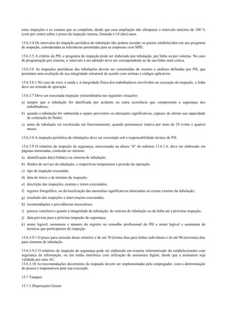 estas inspeções e os exames que as compõem, desde que essa ampliação não ultrapasse o intervalo máximo de 100 %
(cem por cento) sobre o prazo da inspeção interna, limitada a 10 (dez) anos.
13.6.3.4 Os intervalos de inspeção periódica da tubulação não podem exceder os prazos estabelecidos em seu programa
de inspeção, consideradas as tolerâncias permitidas para as empresas com SPIE.
13.6.3.5 A critério do PH, o programa de inspeção pode ser elaborado por tubulação, por linha ou por sistema. No caso
de programação por sistema, o intervalo a ser adotado deve ser correspondente ao da sua linha mais crítica.
13.6.3.6 As inspeções periódicas das tubulações devem ser constituídas de exames e análises definidas por PH, que
permitam uma avaliação da sua integridade estrutural de acordo com normas e códigos aplicáveis.
13.6.3.6.1 No caso de risco à saúde e à integridade física dos trabalhadores envolvidos na execução da inspeção, a linha
deve ser retirada de operação.
13.6.3.7 Deve ser executada inspeção extraordinária nas seguintes situações:
a) sempre que a tubulação for danificada por acidente ou outra ocorrência que comprometa a segurança dos
trabalhadores;
b) quando a tubulação for submetida a reparo provisório ou alterações significativas, capazes de alterar sua capacidade
de contenção de fluído;
c) antes da tubulação ser recolocada em funcionamento, quando permanecer inativa por mais de 24 (vinte e quatro)
meses.
13.6.3.8 A inspeção periódica de tubulações deve ser executada sob a responsabilidade técnica de PH.
13.6.3.9 O relatório de inspeção de segurança, mencionado na alínea “d” do subitem 13.6.1.4, deve ser elaborado em
páginas numeradas, contendo no mínimo:
a) identificação da(s) linha(s) ou sistema de tubulação;
b) fluidos de serviço da tubulação, e respectivas temperatura e pressão de operação;
c) tipo de inspeção executada;
d) data de início e de término da inspeção;
e) descrição das inspeções, exames e testes executados;
f) registro fotográfico, ou da localização das anomalias significativas detectadas no exame externo da tubulação;
g) resultado das inspeções e intervenções executadas;
h) recomendações e providências necessárias;
i) parecer conclusivo quanto à integridade da tubulação, do sistema de tubulação ou da linha até a próxima inspeção;
j) data prevista para a próxima inspeção de segurança;
k) nome legível, assinatura e número do registro no conselho profissional do PH e nome legível e assinatura de
técnicos que participaram da inspeção.
13.6.3.9.1 O prazo para emissão desse relatório é de até 30 (trinta) dias para linhas individuais e de até 90 (noventa) dias
para sistemas de tubulação.
13.6.3.9.2 O relatório de inspeção de segurança pode ser elaborado em sistema informatizado do estabelecimento com
segurança da informação, ou em mídia eletrônica com utilização de assinatura digital, desde que a assinatura seja
validada por uma AC.
13.6.3.10 As recomendações decorrentes da inspeção devem ser implementadas pelo empregador, com a determinação
de prazos e responsáveis pela sua execução.
13.7 Tanques
13.7.1 Disposições Gerais
 