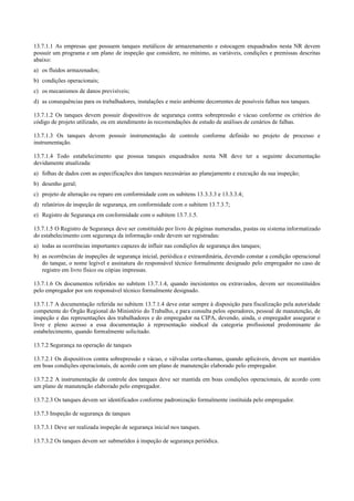 13.7.1.1 As empresas que possuem tanques metálicos de armazenamento e estocagem enquadrados nesta NR devem
possuir um programa e um plano de inspeção que considere, no mínimo, as variáveis, condições e premissas descritas
abaixo:
a) os fluidos armazenados;
b) condições operacionais;
c) os mecanismos de danos previsíveis;
d) as consequências para os trabalhadores, instalações e meio ambiente decorrentes de possíveis falhas nos tanques.
13.7.1.2 Os tanques devem possuir dispositivos de segurança contra sobrepressão e vácuo conforme os critérios do
código de projeto utilizado, ou em atendimento às recomendações de estudo de análises de cenários de falhas.
13.7.1.3 Os tanques devem possuir instrumentação de controle conforme definido no projeto de processo e
instrumentação.
13.7.1.4 Todo estabelecimento que possua tanques enquadrados nesta NR deve ter a seguinte documentação
devidamente atualizada:
a) folhas de dados com as especificações dos tanques necessárias ao planejamento e execução da sua inspeção;
b) desenho geral;
c) projeto de alteração ou reparo em conformidade com os subitens 13.3.3.3 e 13.3.3.4;
d) relatórios de inspeção de segurança, em conformidade com o subitem 13.7.3.7;
e) Registro de Segurança em conformidade com o subitem 13.7.1.5.
13.7.1.5 O Registro de Segurança deve ser constituído por livro de páginas numeradas, pastas ou sistema informatizado
do estabelecimento com segurança da informação onde devem ser registradas:
a) todas as ocorrências importantes capazes de influir nas condições de segurança dos tanques;
b) as ocorrências de inspeções de segurança inicial, periódica e extraordinária, devendo constar a condição operacional
do tanque, o nome legível e assinatura do responsável técnico formalmente designado pelo empregador no caso de
registro em livro físico ou cópias impressas.
13.7.1.6 Os documentos referidos no subitem 13.7.1.4, quando inexistentes ou extraviados, devem ser reconstituídos
pelo empregador por um responsável técnico formalmente designado.
13.7.1.7 A documentação referida no subitem 13.7.1.4 deve estar sempre à disposição para fiscalização pela autoridade
competente do Órgão Regional do Ministério do Trabalho, e para consulta pelos operadores, pessoal de manutenção, de
inspeção e das representações dos trabalhadores e do empregador na CIPA, devendo, ainda, o empregador assegurar o
livre e pleno acesso a essa documentação à representação sindical da categoria profissional predominante do
estabelecimento, quando formalmente solicitado.
13.7.2 Segurança na operação de tanques
13.7.2.1 Os dispositivos contra sobrepressão e vácuo, e válvulas corta­chamas, quando aplicáveis, devem ser mantidos
em boas condições operacionais, de acordo com um plano de manutenção elaborado pelo empregador.
13.7.2.2 A instrumentação de controle dos tanques deve ser mantida em boas condições operacionais, de acordo com
um plano de manutenção elaborado pelo empregador.
13.7.2.3 Os tanques devem ser identificados conforme padronização formalmente instituída pelo empregador.
13.7.3 Inspeção de segurança de tanques
13.7.3.1 Deve ser realizada inspeção de segurança inicial nos tanques.
13.7.3.2 Os tanques devem ser submetidos à inspeção de segurança periódica.
 
