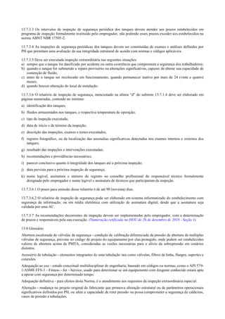 13.7.3.3 Os intervalos de inspeção de segurança periódica dos tanques devem atender aos prazos estabelecidos em
programa de inspeção formalmente instituído pelo empregador, não podendo esses prazos exceder aos estabelecidos na
norma ABNT NBR 17505­2.
13.7.3.4 As inspeções de segurança periódicas dos tanques devem ser constituídas de exames e análises definidas por
PH que permitam uma avaliação da sua integridade estrutural de acordo com normas e códigos aplicáveis.
13.7.3.5 Deve ser executada inspeção extraordinária nas seguintes situações:
a) sempre que o tanque for danificado por acidente ou outra ocorrência que comprometa a segurança dos trabalhadores;
b) quando o tanque for submetido a reparo provisório ou alterações significativas, capazes de alterar sua capacidade de
contenção de fluído;
c) antes de o tanque ser recolocado em funcionamento, quando permanecer inativo por mais de 24 (vinte e quatro)
meses;
d) quando houver alteração do local de instalação.
13.7.3.6 O relatório de inspeção de segurança, mencionado na alínea “d” do subitem 13.7.1.4 deve ser elaborado em
páginas numeradas, contendo no mínimo:
a) identificação dos tanques;
b) fluidos armazenados nos tanques, e respectiva temperatura de operação;
c) tipo de inspeção executada;
d) data de início e de término da inspeção;
e) descrição das inspeções, exames e testes executados;
f) registro fotográfico, ou da localização das anomalias significativas detectadas nos exames internos e externos dos
tanques;
g) resultado das inspeções e intervenções executadas;
h) recomendações e providências necessárias;
i) parecer conclusivo quanto à integridade dos tanques até a próxima inspeção;
j) data prevista para a próxima inspeção de segurança;
k) nome legível, assinatura e número do registro no conselho profissional do responsável técnico formalmente
designado pelo empregador e nome legível e assinatura de técnicos que participaram da inspeção.
13.7.3.6.1 O prazo para emissão desse relatório é de até 90 (noventa) dias.
13.7.3.6.2 O relatório de inspeção de segurança pode ser elaborado em sistema informatizado do estabelecimento com
segurança da informação, ou em mídia eletrônica com utilização de assinatura digital, desde que a assinatura seja
validada por uma AC.
13.7.3.7 As recomendações decorrentes da inspeção devem ser implementadas pelo empregador, com a determinação
de prazos e responsáveis pela sua execução. (Numeração retificada no DOU de 26 de dezembro de 2018 - Seção 1)
13.8 Glossário
Abertura escalonada de válvulas de segurança ­ condição de calibração diferenciada da pressão de abertura de múltiplas
válvulas de segurança, prevista no código de projeto do equipamento por elas protegido, onde podem ser estabelecidos
valores de abertura acima da PMTA, consideradas as vazões necessárias para o alívio da sobrepressão em cenários
distintos.
Acessório de tubulação ­ elementos integrantes de uma tubulação tais como válvulas, filtros de linha, flanges, suportes e
conexões.
Adequação ao uso ­ estudo conceitual multidisciplinar de engenharia, baseado em códigos ou normas, como o API 579­
1/ASME FFS­1 ­ Fitness ­ for ­ Service, usado para determinar se um equipamento com desgaste conhecido estará apto
a operar com segurança por determinado tempo.
Adequação definitiva ­ para efeitos desta Norma, é o atendimento aos requisitos da inspeção extraordinária especial.
Alteração ­ mudança no projeto original do fabricante que promova alteração estrutural ou de parâmetros operacionais
significativos definidos por PH, ou afete a capacidade de reter pressão ou possa comprometer a segurança de caldeiras,
vasos de pressão e tubulações.
 