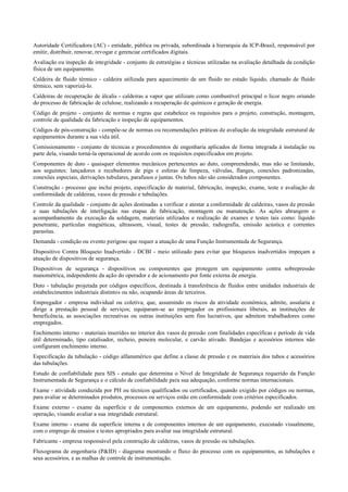 Autoridade Certificadora (AC) ­ entidade, pública ou privada, subordinada à hierarquia da ICP­Brasil, responsável por
emitir, distribuir, renovar, revogar e gerenciar certificados digitais.
Avaliação ou inspeção de integridade ­ conjunto de estratégias e técnicas utilizadas na avaliação detalhada da condição
física de um equipamento.
Caldeira de fluido térmico ­ caldeira utilizada para aquecimento de um fluido no estado líquido, chamado de fluido
térmico, sem vaporizá­lo.
Caldeiras de recuperação de álcalis ­ caldeiras a vapor que utilizam como combustível principal o licor negro oriundo
do processo de fabricação de celulose, realizando a recuperação de químicos e geração de energia.
Código de projeto ­ conjunto de normas e regras que estabelece os requisitos para o projeto, construção, montagem,
controle de qualidade da fabricação e inspeção de equipamentos.
Códigos de pós­construção ­ compõe­se de normas ou recomendações práticas de avaliação da integridade estrutural de
equipamentos durante a sua vida útil.
Comissionamento ­ conjunto de técnicas e procedimentos de engenharia aplicados de forma integrada à instalação ou
parte dela, visando torná­la operacional de acordo com os requisitos especificados em projeto.
Componentes de duto ­ quaisquer elementos mecânicos pertencentes ao duto, compreendendo, mas não se limitando,
aos seguintes: lançadores e recebedores de pigs e esferas de limpeza, válvulas, flanges, conexões padronizadas,
conexões especiais, derivações tubulares, parafusos e juntas. Os tubos não são considerados componentes.
Construção ­ processo que inclui projeto, especificação de material, fabricação, inspeção, exame, teste e avaliação de
conformidade de caldeiras, vasos de pressão e tubulações.
Controle da qualidade ­ conjunto de ações destinadas a verificar e atestar a conformidade de caldeiras, vasos de pressão
e suas tubulações de interligação nas etapas de fabricação, montagem ou manutenção. As ações abrangem o
acompanhamento da execução da soldagem, materiais utilizados e realização de exames e testes tais como: líquido
penetrante, partículas magnéticas, ultrassom, visual, testes de pressão, radiografia, emissão acústica e correntes
parasitas.
Demanda ­ condição ou evento perigoso que requer a atuação de uma Função Instrumentada de Segurança.
Dispositivo Contra Bloqueio Inadvertido ­ DCBI ­ meio utilizado para evitar que bloqueios inadvertidos impeçam a
atuação de dispositivos de segurança.
Dispositivos de segurança ­ dispositivos ou componentes que protegem um equipamento contra sobrepressão
manométrica, independente da ação do operador e de acionamento por fonte externa de energia.
Duto ­ tubulação projetada por códigos específicos, destinada à transferência de fluidos entre unidades industriais de
estabelecimentos industriais distintos ou não, ocupando áreas de terceiros.
Empregador ­ empresa individual ou coletiva, que, assumindo os riscos da atividade econômica, admite, assalaria e
dirige a prestação pessoal de serviços; equiparam­se ao empregador os profissionais liberais, as instituições de
beneficência, as associações recreativas ou outras instituições sem fins lucrativos, que admitem trabalhadores como
empregados.
Enchimento interno ­ materiais inseridos no interior dos vasos de pressão com finalidades específicas e período de vida
útil determinado, tipo catalisador, recheio, peneira molecular, e carvão ativado. Bandejas e acessórios internos não
configuram enchimento interno.
Especificação da tubulação ­ código alfanumérico que define a classe de pressão e os materiais dos tubos e acessórios
das tubulações.
Estudo de confiabilidade para SIS ­ estudo que determina o Nível de Integridade de Segurança requerido da Função
Instrumentada de Segurança e o cálculo de confiabilidade para sua adequação, conforme normas internacionais.
Exame ­ atividade conduzida por PH ou técnicos qualificados ou certificados, quando exigido por códigos ou normas,
para avaliar se determinados produtos, processos ou serviços estão em conformidade com critérios especificados.
Exame externo ­ exame da superfície e de componentes externos de um equipamento, podendo ser realizado em
operação, visando avaliar a sua integridade estrutural.
Exame interno ­ exame da superfície interna e de componentes internos de um equipamento, executado visualmente,
com o emprego de ensaios e testes apropriados para avaliar sua integridade estrutural.
Fabricante ­ empresa responsável pela construção de caldeiras, vasos de pressão ou tubulações.
Fluxograma de engenharia (P&ID) ­ diagrama mostrando o fluxo do processo com os equipamentos, as tubulações e
seus acessórios, e as malhas de controle de instrumentação.
 