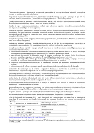 Fluxograma de processo ­ diagrama de representação esquemática do processo de plantas industriais mostrando o
percurso ou caminho percorrido pelos fluidos.
Força maior ­ todo acontecimento inevitável, em relação à vontade do empregador, e para a realização do qual este não
concorreu, direta ou indiretamente. A imprevidência do empregador exclui a razão de força maior.
Função Instrumentada de Segurança ­ função implementada pelo SIS cujo objetivo é atingir ou manter o estado seguro
do equipamento ou processo em relação a um evento perigoso específico.
Gerador de vapor ­ equipamentos destinados a produzir vapor sob pressão superior à atmosférica, sem acumulação e
não enquadrados em códigos de vasos de pressão.
Inspeção de segurança extraordinária ­ inspeção executada devido a ocorrências que possam afetar a condição física do
equipamento, tais como hibernação prolongada, mudança de locação, surgimento de deformações inesperadas, choques
mecânicos de grande impacto ou vazamentos, entre outros, envolvendo caldeiras, vasos de pressão e tubulações, com
abrangência definida por PH.
Inspeção de segurança inicial ­ inspeção executada no equipamento novo, montado no local definitivo de instalação e
antes de sua entrada em operação.
Inspeção de segurança periódica ­ inspeção executada durante a vida útil de um equipamento, com critérios e
periodicidades determinados por PH, respeitados os intervalos máximos estabelecidos nesta Norma.
Inspeção extraordinária especial ­ inspeção aplicada para vasos de pressão construídos sem código de projeto que
compreende, impreterivelmente:
a) levantamento dimensional dos elementos de retenção de pressão que não possuem equação de projeto em códigos
reconhecidos, como tampos nervurados, flanges, conexões, transições cônicas, entre outros;
b) caracterização de materiais de fabricação através de ensaios, ou admissão dos menores limites de resistência
presentes nos códigos de projeto, para cada tipo de material/liga (aço ao carbono, aço inox etc.);
c) avaliação de integridade estrutural por metodologia complementar, análise de tensões, adequação ao uso ou
similares, de acordo com critérios de aceitação de códigos internacionais de referência;
d) adoção de sobre­espessura de corrosão para os componentes avaliados, que permitam o monitoramento de vida
residual;
e) dimensionamento de reforços estruturais, quando necessário, através da elaboração de projeto de alteração.
Instrumentos de monitoração ou de controle ­ dispositivos destinados à monitoração ou controle das variáveis
operacionais dos equipamentos a partir da sala de controle ou do próprio equipamento.
Integridade estrutural ­ conjunto de propriedades e características físicas necessárias para que um equipamento ou item
desempenhe com segurança e eficiência as funções para as quais foi projetado.
Linha ­ trecho de tubulação individualizado entre dois pontos definidos e que obedece a uma única especificação de
materiais, produtos transportados, pressão e temperatura de projeto.
Manutenção preditiva ­ manutenção com ênfase na predição da falha e em ações baseadas na condição do equipamento
para prevenir a falha ou degradação do mesmo.
Manutenção preventiva ­ manutenção executada a intervalos predeterminados ou de acordo com critérios prescritos, e
destinada a reduzir a probabilidade de falha ou a degradação do funcionamento de um componente.
Máquinas de fluido ­ aquela que tem como função principal intercambiar energia com um fluido que as atravessa.
Mecanismos de danos ­ conjunto de fatores que causam degradação nos equipamentos e componentes.
Nível de Integridade de Segurança (SIL) ­ nível discreto (de um a quatro) usado para especificar os requisitos de
integridade de segurança de uma função instrumentada de segurança alocada em um sistema instrumentado de
segurança.
SIL Probabilidade de falha na demanda
Fator de redução de risco
(1/probabilidade de falha na demanda)
4 < 0,0001 (10­4
) > 10 000
3 ≥ 0,0001 (10­4
) a < 0,001 (10­3
) > 1 000 a ≤ 10 000
2 ≥ 0,001 (10­3
) a < 0,01 (10­2
) > 100 a ≤ 1 000
1 ≥ 0,01 (10­2
) a < 0,1 (10­1
) > 10 a ≤ 100
(Retificado no DOU de 14 de janeiro de 2019 - Seção 1)
Operação contínua ­ operação da caldeira por mais de 95 % do tempo correspondente aos prazos estipulados no subitem
13.4.4.5 desta NR.
 