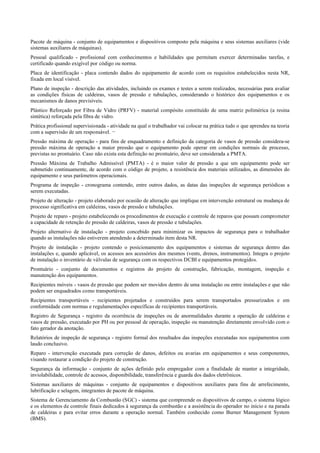 Pacote de máquina ­ conjunto de equipamentos e dispositivos composto pela máquina e seus sistemas auxiliares (vide
sistemas auxiliares de máquinas).
Pessoal qualificado ­ profissional com conhecimentos e habilidades que permitam exercer determinadas tarefas, e
certificado quando exigível por código ou norma.
Placa de identificação ­ placa contendo dados do equipamento de acordo com os requisitos estabelecidos nesta NR,
fixada em local visível.
Plano de inspeção ­ descrição das atividades, incluindo os exames e testes a serem realizados, necessárias para avaliar
as condições físicas de caldeiras, vasos de pressão e tubulações, considerando o histórico dos equipamentos e os
mecanismos de danos previsíveis.
Plástico Reforçado por Fibra de Vidro (PRFV) ­ material compósito constituído de uma matriz polimérica (a resina
sintética) reforçada pela fibra de vidro.
Prática profissional supervisionada ­ atividade na qual o trabalhador vai colocar na prática tudo o que aprendeu na teoria
com a supervisão de um responsável. ¬
Pressão máxima de operação ­ para fins de enquadramento e definição da categoria de vasos de pressão considera­se
pressão máxima de operação a maior pressão que o equipamento pode operar em condições normais de processo,
previstas no prontuário. Caso não exista esta definição no prontuário, deve ser considerada a PMTA.
Pressão Máxima de Trabalho Admissível (PMTA) ­ é o maior valor de pressão a que um equipamento pode ser
submetido continuamente, de acordo com o código de projeto, a resistência dos materiais utilizados, as dimensões do
equipamento e seus parâmetros operacionais.
Programa de inspeção ­ cronograma contendo, entre outros dados, as datas das inspeções de segurança periódicas a
serem executadas.
Projeto de alteração ­ projeto elaborado por ocasião de alteração que implique em intervenção estrutural ou mudança de
processo significativa em caldeiras, vasos de pressão e tubulações.
Projeto de reparo ­ projeto estabelecendo os procedimentos de execução e controle de reparos que possam comprometer
a capacidade de retenção de pressão de caldeiras, vasos de pressão e tubulações.
Projeto alternativo de instalação ­ projeto concebido para minimizar os impactos de segurança para o trabalhador
quando as instalações não estiverem atendendo a determinado item desta NR.
Projeto de instalação ­ projeto contendo o posicionamento dos equipamentos e sistemas de segurança dentro das
instalações e, quando aplicável, os acessos aos acessórios dos mesmos (vents, drenos, instrumentos). Integra o projeto
de instalação o inventário de válvulas de segurança com os respectivos DCBI e equipamentos protegidos.
Prontuário ­ conjunto de documentos e registros do projeto de construção, fabricação, montagem, inspeção e
manutenção dos equipamentos.
Recipientes móveis ­ vasos de pressão que podem ser movidos dentro de uma instalação ou entre instalações e que não
podem ser enquadrados como transportáveis.
Recipientes transportáveis ­ recipientes projetados e construídos para serem transportados pressurizados e em
conformidade com normas e regulamentações específicas de recipientes transportáveis.
Registro de Segurança ­ registro da ocorrência de inspeções ou de anormalidades durante a operação de caldeiras e
vasos de pressão, executado por PH ou por pessoal de operação, inspeção ou manutenção diretamente envolvido com o
fato gerador da anotação.
Relatórios de inspeção de segurança ­ registro formal dos resultados das inspeções executadas nos equipamentos com
laudo conclusivo.
Reparo ­ intervenção executada para correção de danos, defeitos ou avarias em equipamentos e seus componentes,
visando restaurar a condição do projeto de construção.
Segurança da informação ­ conjunto de ações definido pelo empregador com a finalidade de manter a integridade,
inviolabilidade, controle de acessos, disponibilidade, transferência e guarda dos dados eletrônicos.
Sistemas auxiliares de máquinas ­ conjunto de equipamentos e dispositivos auxiliares para fins de arrefecimento,
lubrificação e selagem, integrantes de pacote de máquina.
Sistema de Gerenciamento da Combustão (SGC) ­ sistema que compreende os dispositivos de campo, o sistema lógico
e os elementos de controle finais dedicados à segurança da combustão e a assistência do operador no início e na parada
de caldeiras e para evitar erros durante a operação normal. Também conhecido como Burner Management System
(BMS).
 