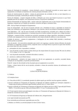 Sistema de iluminação de emergência ­ sistema destinado a prover a iluminação necessária ao acesso seguro a um
equipamento ou instalação na inoperância dos sistemas principais destinados a tal fim.
Sistema de intertravamento de caldeira ­ sistema de gerenciamento das atividades de dois ou mais dispositivos ou
instrumentos de proteção, monitorado por interface de segurança.
Sistema de tubulação ­ conjunto integrado de linhas e tubulações que exerce uma função de processo ou que foram
agrupadas para fins de inspeção, com características técnicas e de processos semelhantes.
Sistema Instrumentado de Segurança (SIS) ­ sistema usado para implementar uma ou mais Funções Instrumentadas de
Segurança, composto por um conjunto de iniciadores, executores da lógica e elementos finais.
SPIE ­ Serviço Próprio de Inspeção de Equipamentos.
Teste de estanqueidade ­ tipo de teste de pressão realizado com a finalidade de atestar a capacidade de retenção de
fluido, sem vazamentos, em equipamentos, tubulações e suas conexões, antes de sua entrada ou reentrada em operação.
Teste hidrostático ­ TH ­ tipo de teste de pressão com fluido incompressível, executado com o objetivo de avaliar a
integridade estrutural dos equipamentos e o rearranjo de possíveis tensões residuais, de acordo com o código de projeto.
Tubulações ­ conjunto de linhas, incluindo seus acessórios, projetadas por códigos específicos, destinadas ao transporte
de fluidos entre equipamentos de uma mesma unidade de uma empresa dotada de caldeiras ou vasos de pressão.
Unidades de processo ­ conjunto de equipamentos e interligações de uma unidade fabril destinada a transformar
matérias primas em produtos.
Vasos de pressão ­ são reservatórios projetados para resistir com segurança a pressões internas diferentes da pressão
atmosférica, ou submetidos à pressão externa, cumprindo assim a sua função básica no processo no qual estão inseridos;
para efeitos desta NR, estão incluídos:
a) permutadores de calor, evaporadores e similares;
b) vasos de pressão ou partes sujeitas à chama direta que não estejam dentro do escopo de outras NR, nem do subitem
13.2.2 e alínea “a” do 13.2.1 desta NR;
c) vasos de pressão encamisados, incluindo refervedores e reatores;
d) autoclaves e caldeiras de fluido térmico.
Vida remanescente ­ estimativa do tempo restante de vida de um equipamento ou acessório, executada durante
avaliações de sua integridade, em períodos pré­determinados.
Vida útil ­ tempo de vida estimado na fase de projeto para um equipamento ou acessório.
Volume ­ volume interno útil do vaso de pressão, excluindo o volume dos acessórios internos, de enchimentos ou de
catalisadores.
ANEXO I
CAPACITAÇÃO DE PESSOAL
A. Caldeiras
A1 Condições Gerais
A1.1 Para efeito da NR­13, é considerado operador de caldeira aquele que satisfizer uma das seguintes condições:
a) possuir certificado de Treinamento de Segurança na Operação de Caldeiras expedido por instituição competente e
comprovação de prática profissional supervisionada conforme item A1.5 deste Anexo;
b) possuir certificado de Treinamento de Segurança na Operação de Caldeiras previsto na NR­13 aprovada pela Portaria
SSMT n.° 02, de 08 de maio de 1984 ou na Portaria SSST n.º 23, de 27 de dezembro de 1994.
A1.2 O pré­requisito mínimo para participação como aluno, no Treinamento de Segurança na Operação de Caldeiras é o
atestado de conclusão do ensino médio.
A1.3 O Treinamento de Segurança na Operação de Caldeiras deve, obrigatoriamente:
a) ser supervisionado tecnicamente por PH;
b) ser ministrado por profissionais capacitados para esse fim;
c) obedecer, no mínimo, ao currículo proposto no item A2 deste Anexo;
 