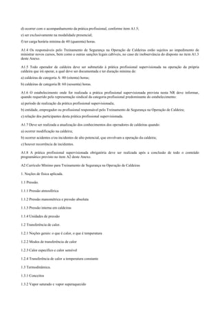 d) ocorrer com o acompanhamento da prática profissional, conforme item A1.5;
e) ser exclusivamente na modalidade presencial;
f) ter carga horária mínima de 40 (quarenta) horas.
A1.4 Os responsáveis pelo Treinamento de Segurança na Operação de Caldeiras estão sujeitos ao impedimento de
ministrar novos cursos, bem como a outras sanções legais cabíveis, no caso de inobservância do disposto no item A1.3
deste Anexo.
A1.5 Todo operador de caldeira deve ser submetido à prática profissional supervisionada na operação da própria
caldeira que irá operar, a qual deve ser documentada e ter duração mínima de:
a) caldeiras de categoria A: 80 (oitenta) horas;
b) caldeiras de categoria B: 60 (sessenta) horas.
A1.6 O estabelecimento onde for realizada a prática profissional supervisionada prevista nesta NR deve informar,
quando requerido pela representação sindical da categoria profissional predominante do estabelecimento:
a) período de realização da prática profissional supervisionada;
b) entidade, empregador ou profissional responsável pelo Treinamento de Segurança na Operação de Caldeira;
c) relação dos participantes desta prática profissional supervisionada.
A1.7 Deve ser realizada a atualização dos conhecimentos dos operadores de caldeiras quando:
a) ocorrer modificação na caldeira;
b) ocorrer acidentes e/ou incidentes de alto potencial, que envolvam a operação da caldeira;
c) houver recorrência de incidentes.
A1.8 A prática profissional supervisionada obrigatória deve ser realizada após a conclusão de todo o conteúdo
programático previsto no item A2 deste Anexo.
A2 Currículo Mínimo para Treinamento de Segurança na Operação de Caldeiras
1. Noções de física aplicada.
1.1 Pressão.
1.1.1 Pressão atmosférica
1.1.2 Pressão manométrica e pressão absoluta
1.1.3 Pressão interna em caldeiras
1.1.4 Unidades de pressão
1.2 Transferência de calor.
1.2.1 Noções gerais: o que é calor, o que é temperatura
1.2.2 Modos de transferência de calor
1.2.3 Calor específico e calor sensível
1.2.4 Transferência de calor a temperatura constante
1.3 Termodinâmica.
1.3.1 Conceitos
1.3.2 Vapor saturado e vapor superaquecido
 