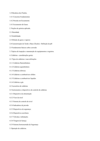 1.4 Mecânica dos Fluidos.
1.4.1 Conceitos Fundamentais
1.4.2 Pressão em Escoamento
1.4.3 Escoamento de Gases
2. Noções de química aplicada.
2.1 Densidade
2.2 Solubilidade
2.3 Difusão de gases e vapores
2.4 Caracterização de Ácido e Base (Álcalis) ­ Definição de pH
2.5 Fundamentos básicos sobre corrosão
3. Tópicos de inspeção e manutenção de equipamentos e registros.
4. Caldeiras ­ considerações gerais.
4.1 Tipos de caldeiras e suas utilizações
4.1.1 Caldeiras flamotubulares
4.1.2 Caldeiras aquatubulares
4.1.3 Caldeiras elétricas
4.1.4 Caldeiras a combustíveis sólidos
4.1.5 Caldeiras a combustíveis líquidos
4.1.6 Caldeiras a gás
4.2 Acessórios de caldeiras
4.3 Instrumentos e dispositivos de controle de caldeiras
4.3.1 Dispositivo de alimentação
4.3.2 Visor de nível
4.3.3 Sistema de controle de nível
4.3.4 Indicadores de pressão
4.3.5 Dispositivos de segurança
4.3.6 Dispositivos auxiliares
4.3.7 Válvulas e tubulações
4.3.8 Tiragem de fumaça
4.3.9 Sistema Instrumentado de Segurança
5. Operação de caldeiras.
 