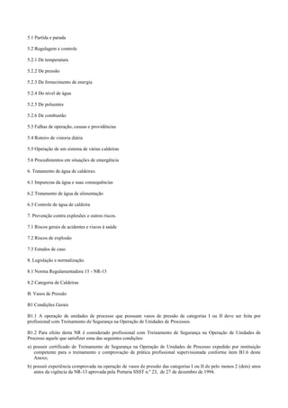 5.1 Partida e parada
5.2 Regulagem e controle
5.2.1 De temperatura
5.2.2 De pressão
5.2.3 De fornecimento de energia
5.2.4 Do nível de água
5.2.5 De poluentes
5.2.6 De combustão
5.3 Falhas de operação, causas e providências
5.4 Roteiro de vistoria diária
5.5 Operação de um sistema de várias caldeiras
5.6 Procedimentos em situações de emergência
6. Tratamento de água de caldeiras.
6.1 Impurezas da água e suas consequências
6.2 Tratamento de água de alimentação
6.3 Controle de água de caldeira
7. Prevenção contra explosões e outros riscos.
7.1 Riscos gerais de acidentes e riscos à saúde
7.2 Riscos de explosão
7.3 Estudos de caso
8. Legislação e normalização.
8.1 Norma Regulamentadora 13 ­ NR­13
8.2 Categoria de Caldeiras
B. Vasos de Pressão
B1 Condições Gerais
B1.1 A operação de unidades de processo que possuam vasos de pressão de categorias I ou II deve ser feita por
profissional com Treinamento de Segurança na Operação de Unidades de Processos.
B1.2 Para efeito desta NR é considerado profissional com Treinamento de Segurança na Operação de Unidades de
Processo aquele que satisfizer uma das seguintes condições:
a) possuir certificado de Treinamento de Segurança na Operação de Unidades de Processo expedido por instituição
competente para o treinamento e comprovação de prática profissional supervisionada conforme item B1.6 deste
Anexo;
b) possuir experiência comprovada na operação de vasos de pressão das categorias I ou II de pelo menos 2 (dois) anos
antes da vigência da NR­13 aprovada pela Portaria SSST n.º 23, de 27 de dezembro de 1994.
 