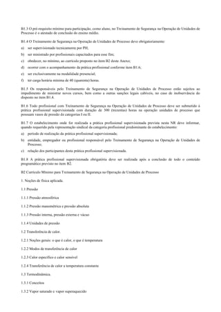 B1.3 O pré­requisito mínimo para participação, como aluno, no Treinamento de Segurança na Operação de Unidades de
Processo é o atestado de conclusão do ensino médio.
B1.4 O Treinamento de Segurança na Operação de Unidades de Processo deve obrigatoriamente:
a) ser supervisionado tecnicamente por PH;
b) ser ministrado por profissionais capacitados para esse fim;
c) obedecer, no mínimo, ao currículo proposto no item B2 deste Anexo;
d) ocorrer com o acompanhamento da prática profissional conforme item B1.6;
e) ser exclusivamente na modalidade presencial;
f) ter carga horária mínima de 40 (quarenta) horas.
B1.5 Os responsáveis pelo Treinamento de Segurança na Operação de Unidades de Processo estão sujeitos ao
impedimento de ministrar novos cursos, bem como a outras sanções legais cabíveis, no caso de inobservância do
disposto no item B1.4.
B1.6 Todo profissional com Treinamento de Segurança na Operação de Unidades de Processo deve ser submetido à
prática profissional supervisionada com duração de 300 (trezentas) horas na operação unidades de processo que
possuam vasos de pressão de categorias I ou II.
B1.7 O estabelecimento onde for realizada a prática profissional supervisionada prevista nesta NR deve informar,
quando requerido pela representação sindical da categoria profissional predominante do estabelecimento:
a) período de realização da prática profissional supervisionada;
b) entidade, empregador ou profissional responsável pelo Treinamento de Segurança na Operação de Unidades de
Processo;
c) relação dos participantes desta prática profissional supervisionada.
B1.8 A prática profissional supervisionada obrigatória deve ser realizada após a conclusão de todo o conteúdo
programático previsto no item B2.
B2 Currículo Mínimo para Treinamento de Segurança na Operação de Unidades de Processo
1. Noções de física aplicada.
1.1 Pressão
1.1.1 Pressão atmosférica
1.1.2 Pressão manométrica e pressão absoluta
1.1.3 Pressão interna, pressão externa e vácuo
1.1.4 Unidades de pressão
1.2 Transferência de calor.
1.2.1 Noções gerais: o que é calor, o que é temperatura
1.2.2 Modos de transferência de calor
1.2.3 Calor específico e calor sensível
1.2.4 Transferência de calor a temperatura constante
1.3 Termodinâmica.
1.3.1 Conceitos
1.3.2 Vapor saturado e vapor superaquecido
 