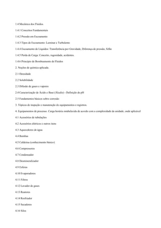 1.4 Mecânica dos Fluidos.
1.4.1 Conceitos Fundamentais
1.4.2 Pressão em Escoamento
1.4.3 Tipos de Escoamento: Laminar e Turbulento
1.4.4 Escoamento de Líquidos: Transferência por Gravidade, Diferença de pressão, Sifão
1.4.5 Perda de Carga: Conceito, rugosidade, acidentes.
1.4.6 Princípio de Bombeamento de Fluidos
2. Noções de química aplicada.
2.1 Densidade
2.2 Solubilidade
2.3 Difusão de gases e vapores
2.4 Caracterização de Ácido e Base (Álcalis) ­ Definição de pH
2.5 Fundamentos básicos sobre corrosão
3. Tópicos de inspeção e manutenção de equipamentos e registros.
4. Equipamentos de processo. Carga horária estabelecida de acordo com a complexidade da unidade, onde aplicável
4.1 Acessórios de tubulações
4.2 Acessórios elétricos e outros itens
4.3 Aquecedores de água
4.4 Bombas
4.5 Caldeiras (conhecimento básico)
4.6 Compressores
4.7 Condensador
4.8 Desmineralizador
4.9 Esferas
4.10 Evaporadores
4.11 Filtros
4.12 Lavador de gases
4.13 Reatores
4.14 Resfriador
4.15 Secadores
4.16 Silos
 