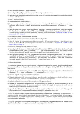 c) vasos de pressão destinados à ocupação humana;
d) vasos de pressão que façam parte de sistemas auxiliares de pacote de máquinas;
e) vasos de pressão sujeitos apenas à condição de vácuo inferior a 5 kPa (cinco quilopascais) em módulo, independente
da classe do fluido contido;
f) dutos e seus componentes;
g) fornos e serpentinas para troca térmica;
h) tanques e recipientes de superfície para armazenamento e estocagem de fluidos não enquadrados em normas e
códigos de projeto relativos a vasos de pressão e que não estejam enquadrados na alínea “f” do subitem 13.2.1 desta
NR;
i) vasos de pressão com diâmetro interno inferior a 150 mm (cento e cinquenta milímetros) para fluidos das classes B,
C e D, conforme especificado na alínea “a” do subitem 13.5.1.2, e cujo produto P.V seja superior a 8 (oito), onde P é
a pressão máxima de operação em kPa, em módulo, e V o seu volume interno em m³; (Retificado no DOU de 26 de
dezembro de 2018 - Seção 1)
j) trocadores de calor de placas corrugadas gaxetadas;
k) geradores de vapor não enquadrados em códigos de vasos de pressão;
l) tubos de sistemas de instrumentação com diâmetro nominal ≤ 12,7 mm (doze milímetros e sete décimos) e com
fluidos das classes A ou B, conforme especificado na alínea “a” do subitem 13.5.1.2; (Retificado no DOU de 14 de
janeiro de 2019 - Seção 1)
m) tubulações de redes públicas de distribuição de gás;
n) vasos de pressão fabricados em Plástico Reforçado de Fibra de Vidro ­ PRFV, contendo fluidos das classes A ou B,
conforme especificado na alínea “a” do subitem 13.5.1.2, com volume interno maior do que 160 L (cento e sessenta
litros) e pressão máxima de operação interna maior do que 50 kPa (cinquenta quilopascais);
o) vasos de pressão fabricados em PRFV, sujeitos à condição de vácuo, contendo fluidos das classes A ou B, conforme
especificado na alínea “a” subitem 13.5.1.2, com volume interno maior do que 160 L (cento e sessenta litros) e
vácuo maior do que 5 kPa (cinco quilopascais) e cujo produto P.V seja superior a 8 (oito), onde P é a pressão
máxima de operação (vácuo) em kPa, em módulo, e V o seu volume interno em m³.
13.3 Disposições Gerais
13.3.1 Constitui condição de Risco Grave e Iminente ­ RGI o não cumprimento de qualquer item previsto nesta NR que
possa causar acidente ou doença relacionada ao trabalho, com lesão grave à integridade física do trabalhador,
especialmente:
a) operação de equipamentos abrangidos por esta NR sem os dispositivos de segurança previstos conforme alínea “a”
do subitem 13.4.1.3, alínea “a” do subitem 13.5.1.3 e subitens 13.6.1.2 e 13.7.1.2;
b) atraso na inspeção de segurança periódica de caldeiras;
c) bloqueio de dispositivos de segurança de caldeiras, vasos de pressão e tubulações, sem a devida justificativa técnica
baseada em códigos, normas ou procedimentos formais de operação do equipamento;
d) ausência de dispositivo operacional de controle do nível de água de caldeira;
e) operação de equipamento enquadrado nesta NR com deterioração atestada por meio de recomendação de sua
retirada de operação constante de parecer conclusivo em relatório de inspeção de segurança, de acordo com seu
respectivo código de projeto ou de adequação ao uso;
f) operação de caldeira por trabalhador que não atenda aos requisitos estabelecidos no Anexo I desta NR, ou que não
esteja sob supervisão, acompanhamento ou assistência específica de operador qualificado.
13.3.1.1 Por motivo de força maior e com justificativa formal do empregador, acompanhada por análise técnica e
respectivas medidas de contingência para mitigação dos riscos, elaborada por Profissional Habilitado ­ PH ou por grupo
multidisciplinar por ele coordenado, pode ocorrer postergação de até 6 (seis) meses do prazo previsto para a inspeção de
segurança periódica da caldeira.
13.3.1.1.1 O empregador deve comunicar ao sindicato dos trabalhadores da categoria predominante do estabelecimento
a justificativa formal para postergação da inspeção de segurança periódica da caldeira.
 