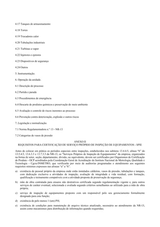 4.17 Tanques de armazenamento
4.18 Torres
4.19 Trocadores calor
4.20 Tubulações industriais
4.21 Turbinas a vapor
4.22 Injetores e ejetores
4.23 Dispositivos de segurança
4.24 Outros
5. Instrumentação.
6. Operação da unidade.
6.1 Descrição do processo
6.2 Partida e parada
6.3 Procedimentos de emergência
6.4 Descarte de produtos químicos e preservação do meio ambiente
6.5 Avaliação e controle de riscos inerentes ao processo
6.6 Prevenção contra deterioração, explosão e outros riscos
7. Legislação e normalização.
7.1 Norma Regulamentadora n.º 13 ­ NR­13
7.2 Categorias de vasos de pressão
ANEXO II
REQUISITOS PARA CERTIFICAÇÃO DE SERVIÇO PRÓPRIO DE INSPEÇÃO DE EQUIPAMENTOS ­ SPIE
Antes de colocar em prática os períodos especiais entre inspeções, estabelecidos nos subitens 13.4.4.5, alínea “b” do
13.5.4.5, 13.6.3.3 e 13.7.3.3 da NR­13, os "Serviços Próprios de Inspeção de Equipamentos" da empresa, organizados
na forma de setor, seção, departamento, divisão, ou equivalente, devem ser certificados por Organismos de Certificação
de Produto ­ OCP acreditados pela Coordenação Geral de Acreditação do Instituto Nacional de Metrologia, Qualidade e
Tecnologia ­ Cgcre/INMETRO, que verificarão por meio de auditorias programadas o atendimento aos seguintes
requisitos mínimos expressos nas alíneas “a” a “h”.
a) existência de pessoal próprio da empresa onde estão instalados caldeiras, vasos de pressão, tubulações e tanques,
com dedicação exclusiva a atividades de inspeção, avaliação de integridade e vida residual, com formação,
qualificação e treinamento compatíveis com a atividade proposta de preservação da segurança;
b) mão de obra contratada para ensaios não destrutivos certificada segundo regulamentação vigente e, para outros
serviços de caráter eventual, selecionada e avaliada segundo critérios semelhantes ao utilizado para a mão de obra
própria;
c) serviço de inspeção de equipamentos proposto com um responsável pelo seu gerenciamento formalmente
designado para esta função;
d) existência de pelo menos 1 (um) PH;
e) existência de condições para manutenção de arquivo técnico atualizado, necessário ao atendimento da NR­13,
assim como mecanismos para distribuição de informações quando requeridas;
 