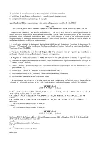 f) existência de procedimentos escritos para as principais atividades executadas;
g) existência de aparelhagem condizente com a execução das atividades propostas;
h) cumprimento mínimo da programação de inspeção.
A certificação de SPIE e a sua manutenção estão sujeitas a Regulamento específico do INMETRO.
ANEXO III
CERTIFICAÇÃO VOLUNTÁRIA DE COMPETÊNCIAS DO PROFISSIONAL HABILITADO DA NR­13
1. O Profissional Habilitado ­ PH definido no subitem 13.3.2 da NR­13 pode, através de certificação voluntária no
âmbito do Sistema Brasileiro de Avaliação da Conformidade ­ SBAC, obter o reconhecimento de sua competência
profissional como Profissional Habilitado da NR­13 com certificação para o exercício das atividades referentes a
acompanhamento da operação e da manutenção, inspeção e supervisão de inspeção de caldeiras, de vasos de pressão, de
tubulações e de tanques metálicos de armazenamento.
2. A certificação voluntária de Profissional Habilitado da NR­13 deve ser feita por um Organismo de Certificação de
Pessoas ­ OPC acreditado pela Coordenação Geral de Acreditação do Instituto Nacional de Metrologia, Qualidade e
Tecnologia ­ Cgcre/INMETRO.
3. O esquema de certificação a ser desenvolvido pelo OPC deve considerar, como pré­requisito, que o candidato à
certificação voluntária possua graduação de nível superior em Engenharia.
4. O Programa de Certificação voluntária de PH NR­13, executado pelo OPC, deverá ter, no mínimo, as seguintes fases:
a) avaliação ­ Comprovação de formação acadêmica, cursos complementares, experiência profissional e realização de
exames teóricos e práticos;
b) análise e decisão ­ Realização por pessoa(s) ou comitê formalmente designados para este fim, não envolvidos nos
processos (a) e (b);
c) formalização ­ Emissão de Certificado de Profissional Habilitado NR­13;
d) supervisão ­ Manutenção da Certificação, com reavaliação a cada 30 (trinta) meses;
e) recertificação ­ Realização a cada 60 (sessenta) meses.
5. Os profissionais que obtiverem o reconhecimento de suas competências profissionais através da certificação
voluntária de Profissional Habilitado da NR­13, devem ter esta informação divulgada pelo Ministério do Trabalho.
RETIFICAÇÃO
(DOU de 24/12/2018 - Seção 1)
No Anexo (NR­13) da Portaria MTb n.º 1.082, de 18 de dezembro de 2018, publicada no DOU de 20 de dezembro de
2018, Seção 1, páginas 208 a 214, onde se lê:
CALDEIRAS, VASOS DE PRESSÃO, TUBULAÇÕES E TANQES METÁLICOS DE ARMAZENAMENTO
Leia­se:
CALDEIRAS, VASOS DE PRESSÃO, TUBULAÇÕES E TANQUES METÁLICOS DE ARMAZENAMENTO
Onde se lê:
13.7.3.8 As recomendações decorrentes da inspeção...
Leia­se:
13.7.3.7 As recomendações decorrentes da inspeção...
RETIFICAÇÃO
(DOU de 14/01/2019 - Seção 1)
No Anexo (NR­13) da Portaria MTb n.º 1.082, de 18 de dezembro de 2018, publicada no DOU de 20 de dezembro de
2018, Seção 1, páginas 208 a 214, onde se lê:
13.2.2....
l) ...... com diâmetro nominal £ 12,7 mm ......
Leia­se:
13.2.2....
l) ...... com diâmetro nominal ≤ 12,7 mm ......
Onde se lê:
 