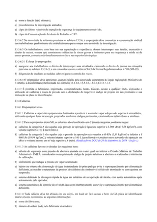 c) nome e função da(s) vítima(s);
d) procedimentos de investigação adotados;
e) cópia do último relatório de inspeção de segurança do equipamento envolvido;
f) cópia da Comunicação de Acidente de Trabalho ­ CAT.
13.3.6.2 Na ocorrência de acidentes previstos no subitem 13.3.6, o empregador deve comunicar a representação sindical
dos trabalhadores predominante do estabelecimento para compor uma comissão de investigação.
13.3.6.3 Os trabalhadores, com base em sua capacitação e experiência, devem interromper suas tarefas, exercendo o
direito de recusa, sempre que constatarem evidências de riscos graves e iminentes para sua segurança e saúde ou de
outras pessoas, comunicando imediatamente o fato a seu superior hierárquico.
13.3.6.3.1 É dever do empregador:
a) assegurar aos trabalhadores o direito de interromper suas atividades, exercendo o direito de recusa nas situações
previstas no subitem 13.3.6.3, e em consonância com o subitem 9.6.3 da Norma Regulamentadora n.º 09 (NR­09);
b) diligenciar de imediato as medidas cabíveis para o controle dos riscos.
13.3.6.4 O empregador deve apresentar, quando exigida pela autoridade competente do órgão regional do Ministério do
Trabalho, a documentação mencionada nos subitens 13.4.1.6, 13.5.1.6, 13.6.1.4 e 13.7.1.4.
13.3.7 É proibida a fabricação, importação, comercialização, leilão, locação, cessão a qualquer título, exposição e
utilização de caldeiras e vasos de pressão sem a declaração do respectivo código de projeto em seu prontuário e sua
indicação na placa de identificação.
13.4 Caldeiras
13.4.1 Disposições Gerais
13.4.1.1 Caldeiras a vapor são equipamentos destinados a produzir e acumular vapor sob pressão superior à atmosférica,
utilizando qualquer fonte de energia, projetados conforme códigos pertinentes, excetuando­se refervedores e similares.
13.4.1.2 Para os propósitos desta NR, as caldeiras são classificadas em 2 (duas) categorias, conforme segue:
a) caldeiras da categoria A são aquelas cuja pressão de operação é igual ou superior a 1.960 kPa (19,98 kgf/cm²), com
volume superior a 100 L (cem litros);
b) caldeiras da categoria B são aquelas cuja a pressão de operação seja superior a 60 kPa (0,61 kgf/cm²) e inferior a 1
960 kPa (19,98 kgf/cm2), volume interno superior a 100 L (cem litros) e o produto entre a pressão de operação em
kPa e o volume interno em m³ seja superior a 6 (seis). (Retificado no DOU de 26 de dezembro de 2018 - Seção 1)
13.4.1.3 As caldeiras devem ser dotadas dos seguintes itens:
a) válvula de segurança com pressão de abertura ajustada em valor igual ou inferior a Pressão Máxima de Trabalho
Admissível ­ PMTA, considerados os requisitos do código de projeto relativos a aberturas escalonadas e tolerâncias
de calibração;
b) instrumento que indique a pressão do vapor acumulado;
c) injetor ou sistema de alimentação de água independente do principal que evite o superaquecimento por alimentação
deficiente, acima das temperaturas de projeto, de caldeiras de combustível sólido não atomizado ou com queima em
suspensão;
d) sistema dedicado de drenagem rápida de água em caldeiras de recuperação de álcalis, com ações automáticas após
acionamento pelo operador;
e) sistema automático de controle do nível de água com intertravamento que evite o superaquecimento por alimentação
deficiente.
13.4.1.4 Toda caldeira deve ter afixada em seu corpo, em local de fácil acesso e bem visível, placa de identificação
indelével com, no mínimo, as seguintes informações:
a) nome do fabricante;
b) número de ordem dado pelo fabricante da caldeira;
 