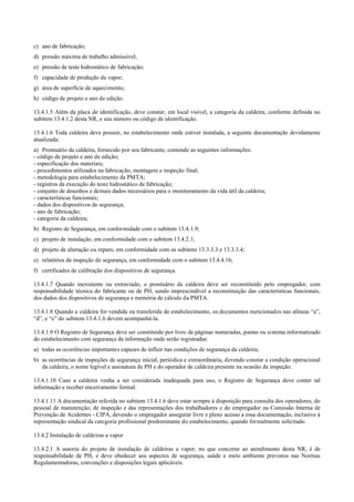 c) ano de fabricação;
d) pressão máxima de trabalho admissível;
e) pressão de teste hidrostático de fabricação;
f) capacidade de produção de vapor;
g) área de superfície de aquecimento;
h) código de projeto e ano de edição.
13.4.1.5 Além da placa de identificação, deve constar, em local visível, a categoria da caldeira, conforme definida no
subitem 13.4.1.2 desta NR, e seu número ou código de identificação.
13.4.1.6 Toda caldeira deve possuir, no estabelecimento onde estiver instalada, a seguinte documentação devidamente
atualizada:
a) Prontuário da caldeira, fornecido por seu fabricante, contendo as seguintes informações:
­ código de projeto e ano de edição;
­ especificação dos materiais;
­ procedimentos utilizados na fabricação, montagem e inspeção final;
­ metodologia para estabelecimento da PMTA;
­ registros da execução do teste hidrostático de fabricação;
­ conjunto de desenhos e demais dados necessários para o monitoramento da vida útil da caldeira;
­ características funcionais;
­ dados dos dispositivos de segurança;
­ ano de fabricação;
­ categoria da caldeira;
b) Registro de Segurança, em conformidade com o subitem 13.4.1.9;
c) projeto de instalação, em conformidade com o subitem 13.4.2.1;
d) projeto de alteração ou reparo, em conformidade com os subitens 13.3.3.3 e 13.3.3.4;
e) relatórios de inspeção de segurança, em conformidade com o subitem 13.4.4.16;
f) certificados de calibração dos dispositivos de segurança.
13.4.1.7 Quando inexistente ou extraviado, o prontuário da caldeira deve ser reconstituído pelo empregador, com
responsabilidade técnica do fabricante ou de PH, sendo imprescindível a reconstituição das características funcionais,
dos dados dos dispositivos de segurança e memória de cálculo da PMTA.
13.4.1.8 Quando a caldeira for vendida ou transferida de estabelecimento, os documentos mencionados nas alíneas “a”,
“d”, e “e” do subitem 13.4.1.6 devem acompanhá­la.
13.4.1.9 O Registro de Segurança deve ser constituído por livro de páginas numeradas, pastas ou sistema informatizado
do estabelecimento com segurança da informação onde serão registradas:
a) todas as ocorrências importantes capazes de influir nas condições de segurança da caldeira;
b) as ocorrências de inspeções de segurança inicial, periódica e extraordinária, devendo constar a condição operacional
da caldeira, o nome legível e assinatura de PH e do operador de caldeira presente na ocasião da inspeção.
13.4.1.10 Caso a caldeira venha a ser considerada inadequada para uso, o Registro de Segurança deve conter tal
informação e receber encerramento formal.
13.4.1.11 A documentação referida no subitem 13.4.1.6 deve estar sempre à disposição para consulta dos operadores, do
pessoal de manutenção, de inspeção e das representações dos trabalhadores e do empregador na Comissão Interna de
Prevenção de Acidentes ­ CIPA, devendo o empregador assegurar livre e pleno acesso a essa documentação, inclusive à
representação sindical da categoria profissional predominante do estabelecimento, quando formalmente solicitado.
13.4.2 Instalação de caldeiras a vapor
13.4.2.1 A autoria do projeto de instalação de caldeiras a vapor, no que concerne ao atendimento desta NR, é de
responsabilidade de PH, e deve obedecer aos aspectos de segurança, saúde e meio ambiente previstos nas Normas
Regulamentadoras, convenções e disposições legais aplicáveis.
 