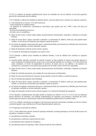 13.4.2.2 As caldeiras de qualquer estabelecimento devem ser instaladas em casa de caldeiras ou em local específico
para tal fim, denominado área de caldeiras.
13.4.2.3 Quando a caldeira for instalada em ambiente aberto, a área de caldeiras deve satisfazer aos seguintes requisitos:
a) estar afastada de, no mínimo, 3,0 m (três metros) de:
­ outras instalações do estabelecimento;
­ de depósitos de combustíveis, excetuando­se reservatórios para partida com até 2 000 L (dois mil litros) de
capacidade;
­ do limite de propriedade de terceiros;
­ do limite com as vias públicas;
b) dispor de pelo menos 2 (duas) saídas amplas, permanentemente desobstruídas, sinalizadas e dispostas em direções
distintas;
c) dispor de acesso fácil e seguro, necessário à operação e à manutenção da caldeira, sendo que, para guarda­corpos
vazados, os vãos devem ter dimensões que impeçam a queda de pessoas;
d) ter sistema de captação e lançamento dos gases e material particulado, provenientes da combustão, para fora da área
de operação atendendo às normas ambientais vigentes;
e) dispor de iluminação conforme normas oficiais vigentes;
f) ter sistema de iluminação de emergência caso opere à noite.
13.4.2.4 Quando a caldeira estiver instalada em ambiente fechado, a casa de caldeiras deve satisfazer os seguintes
requisitos:
a) constituir prédio separado, construído de material resistente ao fogo, podendo ter apenas uma parede adjacente a
outras instalações do estabelecimento, porém com as outras paredes afastadas de, no mínimo, 3,0 m (três metros) de
outras instalações, do limite de propriedade de terceiros, do limite com as vias públicas e de depósitos de
combustíveis, excetuando­se reservatórios para partida com até 2.000 L (dois mil litros) de capacidade;
b) dispor de pelo menos 2 (duas) saídas amplas, permanentemente desobstruídas, sinalizadas e dispostas em direções
distintas;
c) dispor de ventilação permanente com entradas de ar que não possam ser bloqueadas;
d) dispor de sensor para detecção de vazamento de gás quando se tratar de caldeira a combustível gasoso;
e) não ser utilizada para qualquer outra finalidade;
f) dispor de acesso fácil e seguro, necessário à operação e à manutenção da caldeira, sendo que, para guarda­corpos
vazados, os vãos devem ter dimensões que impeçam a queda de pessoas;
g) ter sistema de captação e lançamento dos gases e material particulado, provenientes da combustão, para fora da área
de operação, atendendo às normas ambientais vigentes;
h) dispor de iluminação conforme normas oficiais vigentes e ter sistema de iluminação de emergência.
13.4.2.5 Quando o estabelecimento não puder atender ao disposto nos subitens 13.4.2.3 e 13.4.2.4, deve ser elaborado
projeto alternativo de instalação, com medidas complementares de segurança, que permitam a atenuação dos riscos,
comunicando previamente a representação sindical dos trabalhadores predominante do estabelecimento.
13.4.2.6 As caldeiras classificadas na categoria A devem possuir painel de instrumentos instalados em sala de controle,
construída segundo o que estabelecem as Normas Regulamentadoras aplicáveis.
13.4.3 Segurança na operação de caldeiras
13.4.3.1 Toda caldeira deve possuir manual de operação atualizado, em língua portuguesa, em local de fácil acesso aos
operadores, contendo no mínimo:
a) procedimentos de partidas e paradas;
b) procedimentos e parâmetros operacionais de rotina;
c) procedimentos para situações de emergência;
d) procedimentos gerais de segurança, saúde e de preservação do meio ambiente.
 
