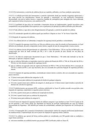 13.4.3.2 Os instrumentos e controles de caldeiras devem ser mantidos calibrados e em boas condições operacionais.
13.4.3.2.1 A inibição provisória dos instrumentos e controles é permitida, desde que mantida a segurança operacional, e
que esteja prevista nos procedimentos formais de operação e manutenção, ou com justificativa formalmente
documentada, com prévia análise técnica e respectivas medidas de contingência para mitigação dos riscos elaborada
pelo responsável técnico do processo, com anuência do PH.
13.4.3.3 A qualidade da água deve ser controlada e tratamentos devem ser implementados, quando necessários, para
compatibilizar suas propriedades físico­químicas com os parâmetros de operação da caldeira definidos pelo fabricante.
13.4.3.4 Toda caldeira a vapor deve estar obrigatoriamente sob operação e controle de operador de caldeira.
13.4.3.5 É considerado operador de caldeira aquele que satisfizer o disposto no item “A” do Anexo I desta NR.
13.4.4 Inspeção de segurança de caldeiras.
13.4.4.1 As caldeiras devem ser submetidas a inspeções de segurança inicial, periódica e extraordinária.
13.4.4.2 A inspeção de segurança inicial deve ser feita em caldeiras novas, antes da entrada em funcionamento, no local
definitivo de instalação, devendo compreender exame interno, seguido de teste de estanqueidade e exame externo.
13.4.4.3 As caldeiras devem obrigatoriamente ser submetidas a Teste Hidrostático ­ TH em sua fase de fabricação, com
comprovação por meio de laudo assinado por PH, e ter o valor da pressão de teste afixado em sua placa de
identificação.
13.4.4.3.1 Na falta de comprovação documental de que o Teste Hidrostático ­ TH tenha sido realizado na fase de
fabricação, se aplicará o disposto a seguir:
a) para as caldeiras fabricadas ou importadas a partir da vigência da Portaria do MTE n.º 594, de 28 de abril de 2014, o
TH deve ser feito durante a inspeção de segurança inicial;
b) para as caldeiras em operação antes da vigência da Portaria do MTE n.º 594, de 28 de abril de 2014, a execução do
TH fica a critério do PH e, caso seja necessária, deve ser executada até a próxima inspeção de segurança periódica
interna.
13.4.4.4 A inspeção de segurança periódica, constituída por exames interno e externo, deve ser executada nos seguintes
prazos máximos:
a) 12 (doze) meses para caldeiras das categorias A e B;
b) 15 (quinze) meses para caldeiras de recuperação de álcalis de qualquer categoria;
c) 24 (vinte e quatro) meses para caldeiras da categoria A, desde que aos 12 (doze) meses sejam testadas as pressões de
abertura das válvulas de segurança.
13.4.4.5 Estabelecimentos que possuam SPIE, conforme estabelecido no Anexo II, podem estender seus períodos entre
inspeções de segurança, respeitando os seguintes prazos máximos:
a) 24 (vinte e quatro) meses para as caldeiras de recuperação de álcalis;
b) 24 (vinte e quatro) meses para as caldeiras da categoria B;
c) 30 (trinta) meses para caldeiras da categoria A.
13.4.4.6 O prazo de inspeção de segurança interna de caldeiras categoria A que atendam ao item 13.4.4.6.2 pode ser de
até 48 (quarenta e oito) meses desde que disponham de barreira de proteção implementada por meio de Sistema
Instrumentado de Segurança ­ SIS definido por estudos de confiabilidade, auditados por Organismo de Certificação de
SPIE.
13.4.4.6.1 O empregador deve comunicar formalmente à representação sindical da categoria profissional predominante
do estabelecimento a implementação dos novos prazos de inspeção de segurança destas caldeiras.
13.4.4.6.2 As caldeiras que operam de forma contínua podem ser consideradas com SIS quando todas as condições a
seguir forem satisfeitas:
a) estiverem instaladas em estabelecimentos que possuam SPIE Certificado citado no Anexo II;
 