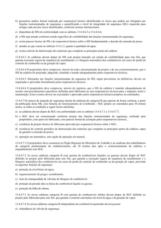 b) possuírem análise formal realizada por responsável técnico identificando os riscos que podem ser mitigados por
funções instrumentadas de segurança e quantificando o nível de integridade de segurança (SIL) requerido para
mitigar cada um dos riscos identificados, conforme normas internacionais;
c) disponham de SIS em conformidade com os subitens 13.4.4.6.3 a 13.4.4.6.6;
d) o SIS seja testado conforme estudo específico de confiabilidade das funções instrumentadas de segurança;
e) exista parecer técnico do PH e do responsável técnico sobre o SIS fundamentando a decisão de extensão de prazo;
f) atender ao que consta no subitem 13.4.3.3, quanto à qualidade da água;
g) exista controle de deterioração dos materiais que compõem as principais partes da caldeira.
13.4.4.6.3 As caldeiras devem dispor de SIS com projeto baseado em estudo de confiabilidade para este fim, que
garanta execução segura da sequência de acendimento e o bloqueio automático dos combustíveis em casos de perda do
controle de combustão ou da geração de vapor.
13.4.4.6.4 O proprietário deve comprovar, através de toda a documentação de projeto e de seu comissionamento, que o
SIS da caldeira foi projetado, adquirido, instalado e testado adequadamente pelos responsáveis técnicos.
13.4.4.6.5 Alterações nas funções instrumentadas de segurança do SIS, sejam provisórias ou definitivas, devem ser
registradas e aprovadas formalmente pelos responsáveis técnicos.
13.4.4.6.6 O proprietário deve comprovar, através de registros, que o SIS da caldeira é mantido adequadamente de
acordo com procedimentos específicos definidos pelo fabricante ou seus responsáveis técnicos para a inspeção, testes e
manutenção. Esses eventos devem ser executados e aprovados pelos responsáveis técnicos próprios ou contratados.
13.4.4.7 Os prazos de inspeção de segurança interna de caldeiras de categoria B que operem de forma contínua, a partir
da publicação desta NR, com Sistema de Gerenciamento de Combustão ­ SGC podem ser estendidos para 30 (trinta)
meses, se todas as condições a seguir forem satisfeitas:
a) as caldeiras devem dispor de SGC em conformidade com os subitens 13.4.4.7.1 a 13.4.4.7.7;
b) o SGC deve ser comissionado conforme projeto das funções instrumentadas de segurança, realizado pelo
proprietário, com apoio do fabricante, com parecer formal de aceitação pelos responsáveis técnicos;
c) existência de projeto técnico do fabricante aprovado por responsável técnico sobre o SGC;
d) existência de controle periódico de deterioração dos materiais que compõem as principais partes da caldeira, capaz
de garantir a extensão do prazo;
e) operação em automático, sem opção de operação em manual.
13.4.4.7.1 O proprietário deve comunicar ao Órgão Regional do Ministério do Trabalho e ao sindicato dos trabalhadores
da categoria predominante do estabelecimento, até 30 (trinta) dias após o comissionamento da caldeira, o
enquadramento com SGC.
13.4.4.7.2 As novas caldeiras categoria B com queima de combustíveis líquidos ou gasosos devem dispor de SGC
definido no projeto pelo fabricante para este fim, que garanta a execução segura da sequência de acendimento e o
bloqueio automático dos combustíveis em casos de perda do controle de combustão ou da geração de vapor, prevendo
as seguintes funções de segurança:
a) proteção de nível baixo de água;
b) sequenciamento de purga e acendimento;
c) teste de estanqueidade de válvulas de bloqueio de combustível;
d) proteção de pressão alta ou baixa do combustível líquido ou gasoso;
e) proteção de falha de chama.
13.4.4.7.3 As novas caldeiras categoria B com queima de combustíveis sólidos devem dispor de SGC definido no
projeto pelo fabricante para este fim, que garanta o controle automático do nível de água e da geração de vapor.
13.4.4.7.4 As novas caldeiras categoria B independente do combustível queimado devem possuir:
a) redundância de válvula de segurança;
 