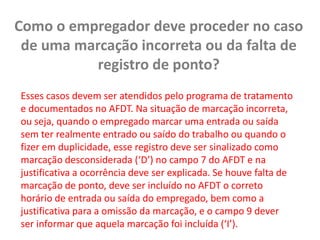 Como o empregador deve proceder no caso de uma marcação incorreta ou da falta de registro de ponto? Esses casos devem ser atendidos pelo programa de tratamento e documentados no AFDT. Na situação de marcação incorreta, ou seja, quando o empregado marcar uma entrada ou saída sem ter realmente entrado ou saído do trabalho ou quando o fizer em duplicidade, esse registro deve ser sinalizado como marcação desconsiderada (‘D’) no campo 7 do AFDT e na justificativa a ocorrência deve ser explicada. Se houve falta de marcação de ponto, deve ser incluído no AFDT o correto horário de entrada ou saída do empregado, bem como a justificativa para a omissão da marcação, e o campo 9 dever ser informar que aquela marcação foi incluída (‘I’).
