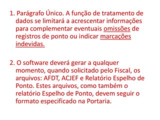 1. Parágrafo Único. A função de tratamento de dados se limitará a acrescentar informações para complementar eventuais omissões de registros de ponto ou indicar marcações indevidas.2. O software deverá gerar a qualquer momento, quando solicitado pelo Fiscal, os arquivos: AFDT, ACJEF e Relatório Espelho de Ponto. Estes arquivos, como também o relatório Espelho de Ponto, devem seguir o formato especificado na Portaria. 