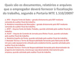 Quais são os documentos, relatórios e arquivos que o empregador deverá fornecer à fiscalização do trabalho, segundo a Portaria MTE 1.510/2009? a. AFD – Arquivo Fonte de Dados – gerado diretamente pelo REP mediante comando do auditor-fiscal do trabalho;b. Relatório Instantâneo de Marcações – gerado diretamente pelo REP mediante comando do auditor-fiscal do trabalho;c. AFDT – Arquivo Fonte de Dados Tratados, quando solicitado pelo auditor-fiscal do trabalho;d. ACJEF – Arquivo de Controle de Jornada para Efeitos Fiscais, quando solicitado pelo auditor-fiscal do trabalho;e. Relatório Espelho de Ponto, quando solicitado pelo auditor-fiscal do trabalho;f. Atestado Técnico e Termo de Responsabilidade fornecido pelo fabricante do REP. Um para cada equipamento utilizado pelo estabelecimento, quando solicitado pelo auditor-fiscal do trabalho;g. Atestado Técnico e Termo de Responsabilidade fornecido pelo desenvolvedor do programa de tratamento, mesmo que seja desenvolvido internamente pela empresa, quando solicitado pelo auditor-fiscal do trabalho. 