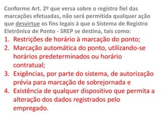 Conforme Art. 2º que versa sobre o registro fiel das marcações efetuadas, não será permitida qualquer ação que desvirtue os fins legais à que o Sistema de Registro Eletrônico de Ponto - SREP se destina, tais como: Restrições de horário à marcação do ponto; Marcação automática do ponto, utilizando-se horários predeterminados ou horário contratual; Exigências, por parte do sistema, de autorização prévia para marcação de sobrejornada e Existência de qualquer dispositivo que permita a alteração dos dados registrados pelo empregado. 