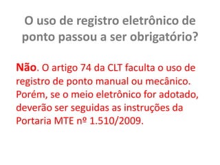O uso de registro eletrônico de ponto passou a ser obrigatório?Não. O artigo 74 da CLT faculta o uso de registro de ponto manual ou mecânico. Porém, se o meio eletrônico for adotado, deverão ser seguidas as instruções da Portaria MTE nº 1.510/2009.