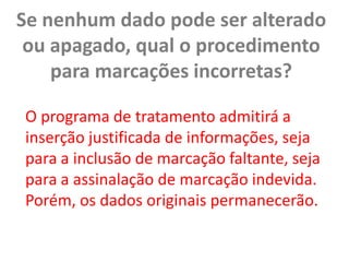 Se nenhum dado pode ser alterado ou apagado, qual o procedimento para marcações incorretas?O programa de tratamento admitirá a inserção justificada de informações, seja para a inclusão de marcação faltante, seja para a assinalação de marcação indevida. Porém, os dados originais permanecerão.