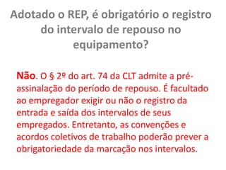 Adotado o REP, é obrigatório o registro do intervalo de repouso no equipamento? Não. O § 2º do art. 74 da CLT admite a pré-assinalação do período de repouso. É facultado ao empregador exigir ou não o registro da entrada e saída dos intervalos de seus empregados. Entretanto, as convenções e acordos coletivos de trabalho poderão prever a obrigatoriedade da marcação nos intervalos.