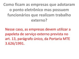 Como ficam as empresas que adotaram o ponto eletrônico mas possuem funcionários que realizam trabalho externo? Nesse caso, as empresas devem utilizar a papeleta de serviço externo prevista no art. 13, parágrafo único, da Portaria MTE 3.626/1991.