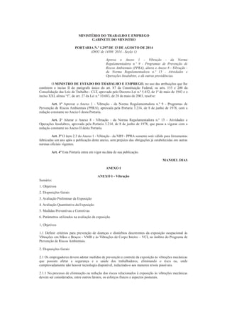 MINISTÉRIO DO TRABALHO E EMPREGO 
GABINETE DO MINISTRO 
PORTARIA N.º 1.297 DE 13 DE AGOSTO DE 2014 
(DOU de 14/08/ 2014 - Seção 1) 
Aprova o Anexo 1 - Vibração - da Norma 
Regulamentadora n.º 9 - Programas de Prevenção de 
Riscos Ambientais (PPRA), altera o Anexo 8 - Vibração - 
da Norma Regulamentadora n.º 15 - Atividades e 
Operações Insalubres, e dá outras providências. 
O MINISTRO DE ESTADO DO TRABALHO E EMPREGO, no uso das atribuições que lhe 
conferem o inciso II do parágrafo único do art. 87 da Constituição Federal, os arts. 155 e 200 da 
Consolidação das Leis do Trabalho - CLT, aprovada pelo Decreto-Lei n.º 5.452, de 1º de maio de 1943 e o 
inciso XXI, alínea “f”, do art. 27 da Lei n.º 10.683, de 28 de maio de 2003, resolve: 
Art. 1º Aprovar o Anexo 1 - Vibração - da Norma Regulamentadora n.º 9 - Programas de 
Prevenção de Riscos Ambientais (PPRA), aprovada pela Portaria 3.214, de 8 de junho de 1978, com a 
redação constante no Anexo I desta Portaria. 
Art. 2º Alterar o Anexo 8 - Vibração - da Norma Regulamentadora n.º 15 - Atividades e 
Operações Insalubres, aprovada pela Portaria 3.214, de 8 de junho de 1978, que passa a vigorar com a 
redação constante no Anexo II desta Portaria. 
Art. 3º O item 2.3 do Anexo 1 - Vibração - da NR9 - PPRA somente será válido para ferramentas 
fabricadas um ano após a publicação deste anexo, sem prejuízo das obrigações já estabelecidas em outras 
normas oficiais vigentes. 
Art. 4º Esta Portaria entra em vigor na data de sua publicação. 
MANOEL DIAS 
ANEXO I 
ANEXO 1 - Vibração 
Sumário: 
1. Objetivos 
2. Disposições Gerais 
3. Avaliação Preliminar da Exposição 
4. Avaliação Quantitativa da Exposição 
5. Medidas Preventivas e Corretivas 
6. Parâmetros utilizados na avaliação da exposição 
1. Objetivos 
1.1 Definir critérios para prevenção de doenças e distúrbios decorrentes da exposição ocupacional às 
Vibrações em Mãos e Braços - VMB e às Vibrações de Corpo Inteiro – VCI, no âmbito do Programa de 
Prevenção de Riscos Ambientais. 
2. Disposições Gerais 
2.1 Os empregadores devem adotar medidas de prevenção e controle da exposição às vibrações mecânicas 
que possam afetar a segurança e a saúde dos trabalhadores, eliminando o risco ou, onde 
comprovadamente não houver tecnologia disponível, reduzindo-o aos menores níveis possíveis. 
2.1.1 No processo de eliminação ou redução dos riscos relacionados à exposição às vibrações mecânicas 
devem ser considerados, entre outros fatores, os esforços físicos e aspectos posturais. 
 