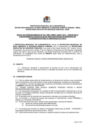 PREFEITURA MUNICIPAL DE FLORIANÓPOLIS
  SECRETARIA MUNICIPAL DE MEIO AMBIENTE E DESENVOLVIMENTO URBANO - SMDU
             SECRETARIA EXCUTIVA DE SERVIÇOS PÚBLICOS - SESP


     EDITAL DE CREDENCIAMENTO Nº 012 / PMF / SMDU / SESP / 2011 – DISCIPLINA O
       FUNCIONAMENTO DAS ESCOLAS DE SURF NAS PRAIAS DO MUNICÍPIO DE
                  FLORIANÓPOLIS PARA A TEMPORADA 2011/2012


A PREFEITURA MUNICIPAL DE FLORIANÓPOLIS, através da SECRETARIA MUNICIPAL DE
MEIO AMBIENTE E DESENVOLVIMENTO URBANO, com a interveniência da SECRETARIA
EXECUTIVA DE SERVIÇOS PÚBLICOS, com sede à Rua Felipe Schmidt, 881, fundos, Centro,
Florianópolis, de acordo com o Artigo 15 da Lei Orgânica do Município de Florianópolis e legislação
vigente, faz saber a quem possa interessar, que estará recebendo inscrições para o comércio de
ambulantes, na modalidade que consta do OBJETO deste edital de credenciamento, para a
temporada de 2011/2012.

                   PESSOAS FÍSICAS e MICRO EMPREENDEDORES INDIVIDUAIS


01 - OBJETO

      1.1 - Selecionar, disciplinar e regulamentar as escolas de surf, com a demarcação dos
      pontos e emissão de alvará para exercer a atividade da prática de surf nos balneários do
      Município.


02 - CONDIÇÕES GERAIS

   2.1 - Para os efeitos deste edital de credenciamento, os terrenos de marinha e seus acrescidos
   serão considerados como área pública, exceto quando legalmente ocupados por particulares;
    2.2 - As praias e o número de vagas para o exercício da atividade, encontram-se especificados
   no ANEXO I, definidos pela SMDU/SESP;
   2.3 - Poderão participar deste processo SOMENTE PESSOAS FÍSICAS e MICRO
   EMPREENDEDORES INDIVIDUAIS;
   2.4 - Os requerentes formalizados na condição de Micro Empreendedor Individual até o ato da
   inscrição na atividade pretendida, deverão apresentar inscrição junto ao Cadastro Nacional de
   Pessoa Jurídica/CNPJ;
   2.5 - É permitida uma só inscrição por requerente ou cônjuge e por empresa individual;
   2.6 - A inscrição e o Alvará de Licença são pessoais e intransferíveis, sendo PROIBIDA a
   VENDA ou o ALUGUEL DO PONTO;
   2.9 - Todo requerente licenciado, deverá portar durante todo o período de trabalho:
              a) Alvará de Licença emitido pela SMDU/SESP;
              b) Documento de identificação pessoal, com foto;

   2.1 - Os participantes deverão ser filiados a Federação Catarinense de SURF – FECASURF e
   Associação Catarinense das Escolas de Surf – ACES;
   2.6 - Cada Escola deverá indicar a primeira ou segunda opção da praias que pretende atuar;




                                                                                       Página 1 de 5
 