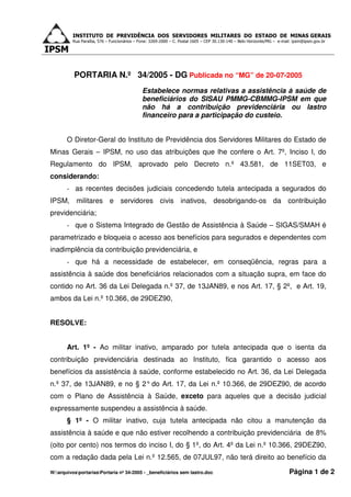 INSTITUTO DE PREVIDÊNCIA DOS SERVIDORES MILITARES DO ESTADO DE MINAS GERAIS
          Rua Paraíba, 576 – Funcionários – Fone: 3269-2000 – C. Postal 1605 – CEP 30.130-140 – Belo Horizonte/MG – e-mail: ipsm@ipsm.gov.br




          PORTARIA N.º 34/2005 - DG Publicada no “MG” de 20-07-2005
                                             Estabelece normas relativas a assistência à saúde de
                                             beneficiários do SISAU PMMG-CBMMG-IPSM em que
                                             não há a contribuição previdenciária ou lastro
                                             financeiro para a participação do custeio.


       O Diretor-Geral do Instituto de Previdência dos Servidores Militares do Estado de
Minas Gerais – IPSM, no uso das atribuições que lhe confere o Art. 7º, Inciso I, do
Regulamento do IPSM, aprovado pelo Decreto n.º 43.581, de 11SET03, e
considerando:
       - as recentes decisões judiciais concedendo tutela antecipada a segurados do
IPSM, militares e servidores civis inativos, desobrigando-os da contribuição
previdenciária;
       - que o Sistema Integrado de Gestão de Assistência à Saúde – SIGAS/SMAH é
parametrizado e bloqueia o acesso aos benefícios para segurados e dependentes com
inadimplência da contribuição previdenciária, e
       - que há a necessidade de estabelecer, em conseqüência, regras para a
assistência à saúde dos beneficiários relacionados com a situação supra, em face do
contido no Art. 36 da Lei Delegada n.º 37, de 13JAN89, e nos Art. 17, § 2º, e Art. 19,
ambos da Lei n.º 10.366, de 29DEZ90,


RESOLVE:


       Art. 1º - Ao militar inativo, amparado por tutela antecipada que o isenta da
contribuição previdenciária destinada ao Instituto, fica garantido o acesso aos
benefícios da assistência à saúde, conforme estabelecido no Art. 36, da Lei Delegada
n.º 37, de 13JAN89, e no § 2° do Art. 17, da Lei n.º 10.366, de 29DEZ90, de acordo
com o Plano de Assistência à Saúde, exceto para aqueles que a decisão judicial
expressamente suspendeu a assistência à saúde.
       § 1º - O militar inativo, cuja tutela antecipada não citou a manutenção da
assistência à saúde e que não estiver recolhendo a contribuição previdenciária de 8%
(oito por cento) nos termos do inciso I, do § 1º, do Art. 4º da Lei n.º 10.366, 29DEZ90,
com a redação dada pela Lei n.º 12.565, de 07JUL97, não terá direito ao benefício da

W:arquivosportariasPortaria nº 34-2005 - _beneficiários sem lastro.doc                                                Página 1 de 2
 