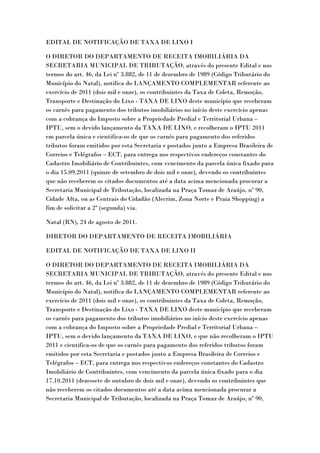 EDITAL DE NOTIFICAÇÃO DE TAXA DE LIXO I

O DIRETOR DO DEPARTAMENTO DE RECEITA IMOBILIÁRIA DA
SECRETARIA MUNICIPAL DE TRIBUTAÇÃO, através do presente Edital e nos
termos do art. 46, da Lei nº 3.882, de 11 de dezembro de 1989 (Código Tributário do
Município do Natal), notifica do LANÇAMENTO COMPLEMENTAR referente ao
exercício de 2011 (dois mil e onze), os contribuintes da Taxa de Coleta, Remoção,
Transporte e Destinação do Lixo - TAXA DE LIXO deste município que receberam
os carnês para pagamento dos tributos imobiliários no início deste exercício apenas
com a cobrança do Imposto sobre a Propriedade Predial e Territorial Urbana –
IPTU, sem o devido lançamento da TAXA DE LIXO, e recolheram o IPTU 2011
em parcela única e cientifica-os de que os carnês para pagamento dos referidos
tributos foram emitidos por esta Secretaria e postados junto a Empresa Brasileira de
Correios e Telégrafos – ECT, para entrega nos respectivos endereços constantes do
Cadastro Imobiliário de Contribuintes, com vencimento da parcela única fixado para
o dia 15.09.2011 (quinze de setembro de dois mil e onze), devendo os contribuintes
que não receberem os citados documentos até a data acima mencionada procurar a
Secretaria Municipal de Tributação, localizada na Praça Tomaz de Araújo, nº 90,
Cidade Alta, ou as Centrais do Cidadão (Alecrim, Zona Norte e Praia Shopping) a
fim de solicitar a 2ª (segunda) via.

Natal (RN), 24 de agosto de 2011.

DIRETOR DO DEPARTAMENTO DE RECEITA IMOBILIÁRIA

EDITAL DE NOTIFICAÇÃO DE TAXA DE LIXO II

O DIRETOR DO DEPARTAMENTO DE RECEITA IMOBILIÁRIA DA
SECRETARIA MUNICIPAL DE TRIBUTAÇÃO, através do presente Edital e nos
termos do art. 46, da Lei nº 3.882, de 11 de dezembro de 1989 (Código Tributário do
Município do Natal), notifica do LANÇAMENTO COMPLEMENTAR referente ao
exercício de 2011 (dois mil e onze), os contribuintes da Taxa de Coleta, Remoção,
Transporte e Destinação do Lixo - TAXA DE LIXO deste município que receberam
os carnês para pagamento dos tributos imobiliários no início deste exercício apenas
com a cobrança do Imposto sobre a Propriedade Predial e Territorial Urbana –
IPTU, sem o devido lançamento da TAXA DE LIXO, e que não recolheram o IPTU
2011 e cientifica-os de que os carnês para pagamento dos referidos tributos foram
emitidos por esta Secretaria e postados junto a Empresa Brasileira de Correios e
Telégrafos – ECT, para entrega nos respectivos endereços constantes do Cadastro
Imobiliário de Contribuintes, com vencimento da parcela única fixado para o dia
17.10.2011 (dezessete de outubro de dois mil e onze), devendo os contribuintes que
não receberem os citados documentos até a data acima mencionada procurar a
Secretaria Municipal de Tributação, localizada na Praça Tomaz de Araújo, nº 90,
 