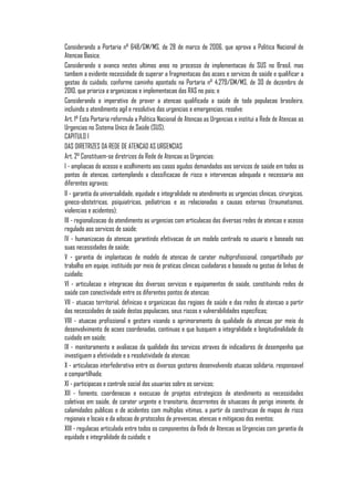 Considerando a Portaria n° 648/GM/MS, de 28 de marco de 2006, que aprova a Politica Nacional de
Atencao Basica;
Considerando o avanco nestes ultimos anos no processo de implementacao do SUS no Brasil, mas
tambem a evidente necessidade de superar a fragmentacao das acoes e servicos de saúde e qualificar a
gestao do cuidado, conforme caminho apontado na Portaria n° 4.279/GM/MS, de 30 de dezembro de
2010, que prioriza a organizacao e implementacao das RAS no pais; e
Considerando o imperativo de prover a atencao qualificada a saúde de toda populacao brasileira,
incluindo o atendimento agil e resolutivo das urgencias e emergencias, resolve:
Art. 1° Esta Portaria reformula a Politica Nacional de Atencao as Urgencias e institui a Rede de Atencao as
Urgencias no Sistema Unico de Saúde (SUS).
CAPITULO I
DAS DIRETRIZES DA REDE DE ATENCAO AS URGENCIAS
Art. 2° Constituem-se diretrizes da Rede de Atencao as Urgencias:
I - ampliacao do acesso e acolhimento aos casos agudos demandados aos servicos de saúde em todos os
pontos de atencao, contemplando a classificacao de risco e intervencao adequada e necessaria aos
diferentes agravos;
II - garantia da universalidade, equidade e integralidade no atendimento as urgencias clinicas, cirurgicas,
gineco-obstetricas, psiquiatricas, pediatricas e as relacionadas a causas externas (traumatismos,
violencias e acidentes);
III - regionalizacao do atendimento as urgencias com articulacao das diversas redes de atencao e acesso
regulado aos servicos de saúde;
IV - humanizacao da atencao garantindo efetivacao de um modelo centrado no usuario e baseado nas
suas necessidades de saúde;
V - garantia de implantacao de modelo de atencao de carater multiprofissional, compartilhado por
trabalho em equipe, instituido por meio de praticas clinicas cuidadoras e baseado na gestao de linhas de
cuidado;
VI - articulacao e integracao dos diversos servicos e equipamentos de saúde, constituindo redes de
saúde com conectividade entre os diferentes pontos de atencao;
VII - atuacao territorial, definicao e organizacao das regioes de saúde e das redes de atencao a partir
das necessidades de saúde destas populacoes, seus riscos e vulnerabilidades especificas;
VIII - atuacao profissional e gestora visando o aprimoramento da qualidade da atencao por meio do
desenvolvimento de acoes coordenadas, continuas e que busquem a integralidade e longitudinalidade do
cuidado em saúde;
IX - monitoramento e avaliacao da qualidade dos servicos atraves de indicadores de desempenho que
investiguem a efetividade e a resolutividade da atencao;
X - articulacao interfederativa entre os diversos gestores desenvolvendo atuacao solidaria, responsavel
e compartilhada;
XI - participacao e controle social dos usuarios sobre os servicos;
XII - fomento, coordenacao e execucao de projetos estrategicos de atendimento as necessidades
coletivas em saúde, de carater urgente e transitorio, decorrentes de situacoes de perigo iminente, de
calamidades publicas e de acidentes com multiplas vitimas, a partir da construcao de mapas de risco
regionais e locais e da adocao de protocolos de prevencao, atencao e mitigacao dos eventos;
XIII - regulacao articulada entre todos os componentes da Rede de Atencao as Urgencias com garantia da
equidade e integralidade do cuidado; e
 