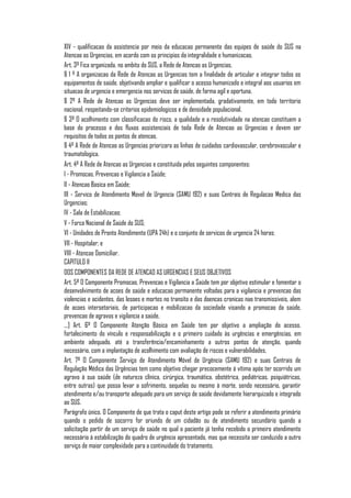 XIV - qualificacao da assistencia por meio da educacao permanente das equipes de saúde do SUS na
Atencao as Urgencias, em acordo com os principios da integralidade e humanizacao.
Art. 3º Fica organizada, no ambito do SUS, a Rede de Atencao as Urgencias.
§ 1 º A organizacao da Rede de Atencao as Urgencias tem a finalidade de articular e integrar todos os
equipamentos de saúde, objetivando ampliar e qualificar o acesso humanizado e integral aos usuarios em
situacao de urgencia e emergencia nos servicos de saúde, de forma agil e oportuna.
§ 2º A Rede de Atencao as Urgencias deve ser implementada, gradativamente, em todo territorio
nacional, respeitando-se criterios epidemiologicos e de densidade populacional.
§ 3º O acolhimento com classificacao do risco, a qualidade e a resolutividade na atencao constituem a
base do processo e dos fluxos assistenciais de toda Rede de Atencao as Urgencias e devem ser
requisitos de todos os pontos de atencao.
§ 4º A Rede de Atencao as Urgencias priorizara as linhas de cuidados cardiovascular, cerebrovascular e
traumatologica.
Art. 4º A Rede de Atencao as Urgencias e constituida pelos seguintes componentes:
I - Promocao, Prevencao e Vigilancia a Saúde;
II - Atencao Basica em Saúde;
III - Servico de Atendimento Movel de Urgencia (SAMU 192) e suas Centrais de Regulacao Medica das
Urgencias;
IV - Sala de Estabilizacao;
V - Forca Nacional de Saúde do SUS;
VI - Unidades de Pronto Atendimento (UPA 24h) e o conjunto de servicos de urgencia 24 horas;
VII - Hospitalar; e
VIII - Atencao Domiciliar.
CAPITULO II
DOS COMPONENTES DA REDE DE ATENCAO AS URGENCIAS E SEUS OBJETIVOS
Art. 5º O Componente Promocao, Prevencao e Vigilancia a Saúde tem por objetivo estimular e fomentar o
desenvolvimento de acoes de saúde e educacao permanente voltadas para a vigilancia e prevencao das
violencias e acidentes, das lesoes e mortes no transito e das doencas cronicas nao transmissiveis, alem
de acoes intersetoriais, de participacao e mobilizacao da sociedade visando a promocao da saúde,
prevencao de agravos e vigilancia a saúde.
...] Art. 6º O Componente Atenção Básica em Saúde tem por objetivo a ampliação do acesso,
fortalecimento do vínculo e responsabilização e o primeiro cuidado às urgências e emergências, em
ambiente adequado, até a transferência/encaminhamento a outros pontos de atenção, quando
necessário, com a implantação de acolhimento com avaliação de riscos e vulnerabilidades.
Art. 7º O Componente Serviço de Atendimento Móvel de Urgência (SAMU 192) e suas Centrais de
Regulação Médica das Urgências tem como objetivo chegar precocemente à vítima após ter ocorrido um
agravo à sua saúde (de natureza clínica, cirúrgica, traumática, obstétrica, pediátricas, psiquiátricas,
entre outras) que possa levar a sofrimento, sequelas ou mesmo à morte, sendo necessário, garantir
atendimento e/ou transporte adequado para um serviço de saúde devidamente hierarquizado e integrado
ao SUS.
Parágrafo único. O Componente de que trata o caput deste artigo pode se referir a atendimento primário
quando o pedido de socorro for oriundo de um cidadão ou de atendimento secundário quando a
solicitação partir de um serviço de saúde no qual o paciente já tenha recebido o primeiro atendimento
necessário à estabilização do quadro de urgência apresentado, mas que necessita ser conduzido a outro
serviço de maior complexidade para a continuidade do tratamento.
 