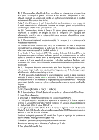 Art. 8º O Componente Sala de Estabilização deverá ser ambiente para estabilização de pacientes críticos
e/ou graves, com condições de garantir a assistência 24 horas, vinculado a um equipamento de saúde,
articulado e conectado aos outros níveis de atenção, para posterior encaminhamento à rede de atenção a
saúde pela central de regulação das urgências.
Parágrafo único. O Componente de que trata o caput deste artigo não se caracteriza como novo serviço
de saúde para assistência a toda demanda espontânea, mas sim para garantir a disponibilidade de
atendimento para estabilização dos agravos críticos à saúde.
Art. 9º O Componente Força Nacional de Saúde do SUS objetiva aglutinar esforços para garantir a
integralidade na assistência em situações de risco ou emergenciais para populações com
vulnerabilidades específicas e/ou em regiões de difícil acesso, pautandose pela equidade na atenção,
considerando-se seus riscos.
Art. 10. O Componente Unidades de Pronto Atendimento (UPA 24h) e o conjunto de serviços de urgência 24
horas está assim constituído:
I - a Unidade de Pronto Atendimento (UPA 24 h) é o estabelecimento de saúde de complexidade
intermediária entre as Unidades Básicas de Saúde/Saúde da Família e a Rede Hospitalar, devendo com
estas compor uma rede organizada de atenção às urgências; e
II - as Unidades de Pronto Atendimento (UPA 24 h) e o conjunto de Serviços de Urgência 24 Horas não
hospitalares devem prestar atendimento resolutivo e qualificado aos pacientes acometidos por quadros
agudos ou agudizados de natureza clínica e prestar primeiro atendimento aos casos de natureza
cirúrgica ou de trauma, estabilizando os pacientes e realizando a investigação diagnóstica inicial,
definindo, em todos os casos, a necessidade ou não, de encaminhamento a serviços hospitalares de maior
complexidade.
Art. 11. O Componente Hospitalar será constituído pelas Portas Hospitalares de Urgência, pelas
enfermarias de retaguarda, pelos leitos de cuidados intensivos, pelos serviços de diagnóstico por imagem
e de laboratório e pelas linhas de cuidados prioritárias.
   Art. 12. O Componente Atenção Domiciliar é compreendido como o conjunto de ações integradas e
articuladas de promoção à saúde, prevenção e tratamento de doenças e reabilitação, que ocorrem no
domicílio, constituindo-se nova modalidade de atenção à saúde que acontece no território e reorganiza o
processo de trabalho das equipes, que realizam o cuidado domiciliar na atenção primária, ambulatorial e
hospitalar.
CAPÍTULO III
DA OPERACONALIZAÇÃO DA REDE DE ATENÇÃO ÀS URGÊNCIAS
Art. 13. A operacionalização da Rede de Atenção às Urgências dar-se-á pela execução de 5 (cinco) fases:
I - Fase de Adesão e Diagnóstico:
a) apresentação da Rede de Atenção às Urgências nos Estados e no Distrito Federal;
   b) realização de diagnóstico e aprovação da região inicial de implementação da Rede de Atenção às
Urgências na Comissão Intergestores Bipartite (CIB) nos Estados e no Colegiado de Gestão da Secretaria
de Estado da Saúde do Distrito Federal (CGSES/DF); e
c) instituição de Grupo Condutor Estadual da Rede de Atenção às Urgências, formado pela Secretaria
Estadual de Saúde (SES), Conselho de Secretarias Municipais de Saúde (COSEMS) e apoio institucional do
Ministério da Saúde, que terá como atribuições:
1. mobilizar os dirigentes políticos do SUS em cada fase; 2. apoiar a organização dos processos de
trabalho voltados a implantação/implementação da rede;
3. identificar e apoiar a solução de possíveis pontos críticos em cada fase; e
4. monitorar e avaliar o processo de implantação/implementação da rede.
II - Fase do Desenho Regional da Rede:
 