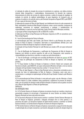 a) realização de análise da situação dos serviços de atendimento às urgências, com dados primários,
incluindo dados demográficos e epidemiológicos, dimensionamento da demanda das urgências,
dimensionamento da oferta dos serviços de urgência existentes e análise da situação da regulação, da
avaliação, do controle, da vigilância epidemiológica, do apoio diagnóstico, do transporte para as
urgências, da auditoria e do controle externo, pela Comissão Intergestores Regional (CIR) e pelo CGSES/
DF, com o apoio da Secretaria de Saúde;
b) elaboração da proposta de Plano de Ação Regional, com detalhamento técnico de cada componente da
Rede, contemplando o desenho da Rede Atenção às Urgências, metas a serem cumpridas, cronograma de
implantação, mecanismos de regulação, monitoramento e avaliação, o estabelecimento de
responsabilidades e o aporte de recursos pela União, Estado, Distrito Federal e Municípios envolvidos;
c) aprovação do Plano de Ação Regional na CIR, no CGSES/DF e na CIB; e
d) elaboração dos Planos de Ação Municipais dos Municípios integrantes da CIR, em consonância com o
Plano de Ação Regional;
III - Fase da Contratualização dos Pontos de Atenção:
a) contratualização pela União, pelo Estados, pelo Distrito Federal ou pelo Município dos pontos de
atenção da Rede de Urgência e Emergência, observadas as responsabilidades definidas para cada
Componente da Rede de Atenção às Urgências no desenho regional; e
b) instituição do Grupo Condutor Municipal em cada Município que compõe a CIR, com apoio institucional
da SES;
IV - Fase da Qualificação dos Componentes: a qualificação dos Componentes da Rede de Atenção às
Urgências será definida na portaria específica de cada um dos Componentes, onde constarão as
responsabilidades que deverão ser cumpridas e as ações que serão desenvolvidas; e
  V - Fase da Certificação: a certificação será concedida pelo Ministério da Saúde aos gestores do SUS,
após a etapa de qualificação dos Componentes da Rede de Atenção às Urgências, com avaliação
periódica.
§ 1º O Grupo Condutor da Rede de Atenção às Urgências no Distrito Federal será composto pela
Secretaria de Saúde e pela CGSES/DF, com apoio institucional do Ministério da Saúde, e terá as mesmas
atribuições do Grupo Condutor Estadual, descritas na alínea "c" do inciso I do art. 13.
§ 2º O Plano de Ação Regional e o Plano de Ação Municipal serão os documentos orientadores para a
execução das fases de implementação da Rede de Urgência e Emergência, assim como para o
monitoramento e a avaliação da implementação da Rede pelo Grupo Condutor Estadual e pelo Ministério
da Saúde.
§ 3º A contratualização dos Pontos de Atenção é o meio pelo qual o gestor, seja ele o Município, o Estado,
o Distrito Federal ou a União, estabelece metas quantitativas e qualitativas do processo de atenção à
saúde, com o(s) ponto(s) de atenção à saúde da Rede de Atenção às Urgências sob sua gestão, de acordo
com o Plano de Ação Regional e os Planos de Ação Municipais.
CAPÍTULO IV
DAS DISPOSIÇÕES FINAIS
Art. 14. Os Comitês Gestores de Atenção às Urgências já existentes deverão ser mantidos e deverão ser
apresentadas propostas de estruturação e funcionamento de novos Comitês nos âmbitos Estadual,
Regional e Municipal nos locais onde ainda não existem.
§ 1º As Secretarias Municipais de Saúde deverão constituir e coordenar Comitês Gestores Municipais da
Rede de Atenção às Urgências, garantindo a adequada articulação entre os entes gestores e os
executores das ações e as Secretarias Estaduais de Saúde deverão constituir e coordenar os Comitês
Gestores Estaduais e os Comitês Gestores Regionais do Sistema de Atenção às Urgências.
§ 2º Os Comitês Gestores da Rede de Atenção às Urgências representarão o espaço formal de discussão
e implementação das correções necessárias à permanente adequação do sistema de atenção integral às
 