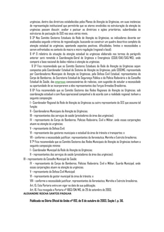 urgências, dentro das diretrizes estabelecidas pelos Planos de Atenção às Urgências, em suas instâncias
        de representação institucional que permitirão que os atores envolvidos na estruturação da atenção às
        urgências possam discutir, avaliar e pactuar as diretrizes e ações prioritárias, subordinadas às
        estruturas de pactuação do SUS nos seus vários níveis.
        § 3º Nos Comitês Gestores Estaduais da Rede de Atenção às Urgências, os indicadores deverão ser
        analisados segundo critérios de regionalização, buscando-se construir um quadro descritivo completo da
        atenção estadual às urgências, apontando aspectos positivos, dificuldades, limites e necessidades a
        serem enfrentadas no contexto da macro e micro regulação (regional e local).
        § 4º O relatório da situação da atenção estadual às urgências elaborado nos termos do parágrafo
        anterior será remetido à Coordenação-Geral de Urgência e Emergência (CGUE/DAE/SAS/MS), onde
        comporá a base nacional de dados relativa à atenção às urgências.
           § 5º Fica recomendado que os Comitês Gestores Estaduais da Rede de Atenção às Urgências sejam
        compostos pelo Coordenador Estadual do Sistema de Atenção às Urgências, pelo COSEMS, representado
        por Coordenadores Municipais de Atenção às Urgências, pela Defesa Civil Estadual, representantes do
        Corpo de Bombeiros, da Secretaria Estadual de Segurança Pública e da Polícia Rodoviária e do Conselho
        Estadual de Saúde, das empresas concessionárias de rodovias, com sugestão de estudar a necessidade
        ou oportunidade de se incorporarem a eles representantes das Forças Armadas Brasileiras.
        § 6º Fica recomendado que os Comitês Gestores das Redes Regionais de Atenção às Urgências, sob
        coordenação estadual e com fluxo operacional compatível e de acordo com a realidade regional, tenham a
        seguinte composição:
        I - Coordenador Regional da Rede de Atenção às Urgências ou outro representante da SES que assuma tal
        função;
        II - Coordenadores Municipais da Atenção às Urgências;
        III - representantes dos serviços de saúde (prestadores da área das urgências);
        IV - representante do Corpo de Bombeiros, Polícias Rodoviária, Civil e Militar, onde essas corporações
        atuem na atenção às urgências;
        V - representante da Defesa Civil;
        VI - representante dos gestores municipais e estadual da área de trânsito e transportes; e
        VII - conforme a necessidade justificar, representantes da Aeronáutica, Marinha e Exército brasileiros.
        § 7º Fica recomendado que os Comitês Gestores das Redes Municipais de Atenção às Urgências tenham a
        seguinte composição mínima:
        I - Coordenador Municipal da Rede de Atenção às Urgências;
        II - representantes dos serviços de saúde (prestadores da área das urgências);
III - representante do Conselho Municipal de Saúde;
        IV - representante do Corpo de Bombeiros, Polícias Rodoviária, Civil e Militar, Guarda Municipal, onde
        essas corporações atuem na atenção às urgências;
        V - representante da Defesa Civil Municipal;
        VI - representante do gestor municipal da área de trânsito; e
        VIII - conforme a necessidade justificar, representantes da Aeronáutica, Marinha e Exército brasileiros.
        Art. 15. Esta Portaria entra em vigor na data de sua publicação.
        Art. 16. Fica revogada a Portaria nº 1863/GM/MS, de 29 de setembro de 2003,
ALEXANDRE ROCHA SANTOS PADILHA

      Publicada no Diário Oficial da União nº 193, de 6 de outubro de 2003, Seção 1, p. 56.
 