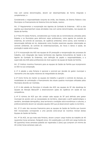 mas com outras denominações, devem ser desempenhadas de forma integrada e
complementar; e

Considerando a responsabilidade conjunta da União, dos Estados, do Distrito Federal e dos
Municípios no financiamento do Sistema Único de Saúde, resolve:

Art. 1º Regulamentar a incorporação dos Agentes de Combate às Endemias - ACE ou dos
agentes que desempenham essas atividades mas com outras denominações, nas equipes de
Saúde da Família.

§ 1º Para fim desta Portaria, considerando que muitas são as nomenclaturas utilizadas pelos
Estados e os Municípios para definirem estes profissionais, como agente de controle de
endemias, de controle de zoonoses, de vigilância ambiental, entre outros, será mantida a
denominação definida em lei, destacando como funções essenciais aquelas relacionadas ao
controle ambiental, de controle de endemias/zoonoses, de riscos e danos à saúde, de
promoção à saúde entre outras.

§ 2º A incorporação dos ACE nas equipes de SF pressupõe a reorganização dos processos de
trabalho, com integração das bases territoriais dos Agentes Comunitários de Saúde e do
Agente de Combate às Endemias, com definição de papéis e responsabilidades, e a
supervisão dos ACE pelos profissionais de nível superior da equipe de Saúde da Família.

Art. 2º Instituir incentivo financeiro para as equipes de Saúde da Família que incorporarem
os ACE na sua composição.

§ 1º A adesão a esta Portaria é opcional e ocorrerá por decisão do gestor municipal e
representa uma das ações indutoras da integralidade da atenção.

§ 2º Como forma de manter as equipes de trabalho e garantir o controle de doenças, as
modalidades de contratação e financiamento dos atuais quadros municipais utilizadas pelos
Municípios deverão ser mantidas.

§ 3º A não adesão do Município à inclusão dos ACE nas equipes de SF não desobriga às
equipes de Atenção Básica/SF a desenvolverem ações de vigilância em saúde de sua
competência.

§ 4º O número de ACE que vão compor cada equipe de SF será definido pelo gestor
municipal de acordo com as necessidades do território, observado o perfil epidemiológico e
sanitário, densidade demográfica, área territorial e condições sócio-econômicas e culturais, e
preferencialmente devem ser alocados aqueles ACE que já desenvolvem ações no território.

Art. 3º O valor dos recursos financeiros para as equipes de Saúde da Família que tiverem
ACE incorporados corresponde a uma parcela extra-anual do incentivo mensal destas
Equipes de Saúde da Família.

Art. 4º Os ACE, de que trata esta Portaria, devem cumprir carga horária de trabalho de 40
(quarenta) horas semanais. Parágrafo único. Em substituição a um ACE com carga horária de
40 (quarenta) horas semanais poderão ser registrados 2 (dois) que cumpram um mínimo de
20 (vinte) horas semanais cada um.
 