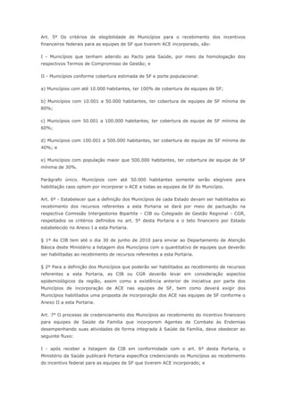Art. 5º Os critérios de elegibilidade de Municípios para o recebimento dos incentivos
financeiros federais para as equipes de SF que tiverem ACE incorporado, são:

I - Municípios que tenham aderido ao Pacto pela Saúde, por meio da homologação dos
respectivos Termos de Compromisso de Gestão; e

II - Municípios conforme cobertura estimada de SF e porte populacional:

a) Municípios com até 10.000 habitantes, ter 100% de cobertura de equipes de SF;

b) Municípios com 10.001 a 50.000 habitantes, ter cobertura de equipes de SF mínima de
80%;

c) Municípios com 50.001 a 100.000 habitantes, ter cobertura de equipe de SF mínima de
60%;

d) Municípios com 100.001 a 500.000 habitantes, ter cobertura de equipe de SF mínima de
40%; e

e) Municípios com população maior que 500.000 habitantes, ter cobertura de equipe de SF
mínima de 30%.

Parágrafo único. Municípios com até 50.000 habitantes somente serão elegíveis para
habilitação caso optem por incorporar o ACE a todas as equipes de SF do Município.

Art. 6º - Estabelecer que a definição dos Municípios de cada Estado devam ser habilitados ao
recebimento dos recursos referentes a esta Portaria se dará por meio de pactuação na
respectiva Comissão Intergestores Bipartite - CIB ou Colegiado de Gestão Regional - CGR,
respeitados os critérios definidos no art. 5º desta Portaria e o teto financeiro por Estado
estabelecido no Anexo I a esta Portaria.

§ 1º As CIB tem até o dia 30 de junho de 2010 para enviar ao Departamento de Atenção
Básica deste Ministério a listagem dos Municípios com o quantitativo de equipes que deverão
ser habilitadas ao recebimento de recursos referentes a esta Portaria.

§ 2º Para a definição dos Municípios que poderão ser habilitados ao recebimento de recursos
referentes a esta Portaria, as CIB ou CGR deverão levar em consideração aspectos
epidemiológicos da região, assim como a existência anterior de iniciativa por parte dos
Municípios de incorporação de ACE nas equipes de SF, bem como deverá exigir dos
Municípios habilitados uma proposta de incorporação dos ACE nas equipes de SF conforme o
Anexo II a esta Portaria.

Art. 7° O processo de credenciamento dos Municípios ao recebimento do incentivo financeiro
para equipes de Saúde da Família que incorporem Agentes de Combate às Endemias
desempenhando suas atividades de forma integrada à Saúde da Família, deve obedecer ao
seguinte fluxo:

I - após receber a listagem da CIB em conformidade com o art. 6º desta Portaria, o
Ministério da Saúde publicará Portaria específica credenciando os Municípios ao recebimento
do incentivo federal para as equipes de SF que tiverem ACE incorporado; e
 