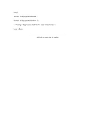 item 2

    Número de equipes Modalidade I:

    Número de equipes Modalidade II:

    5. Descrição do processo de trabalho a ser implementado:

    Local e Data:

                         _________________________________________

                                  Secretário Municipal de Saúde


•            Pesquisar
 