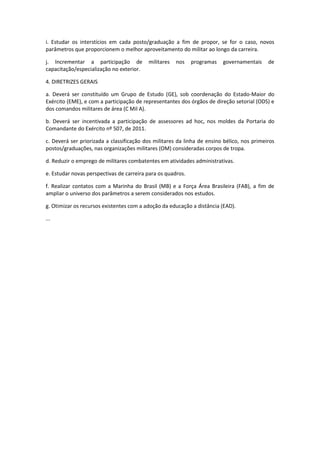 i. Estudar os interstícios em cada posto/graduação a fim de propor, se for o caso, novos
parâmetros que proporcionem o melhor aproveitamento do militar ao longo da carreira.

j. Incrementar a participação de          militares   nos    programas   governamentais     de
capacitação/especialização no exterior.

4. DIRETRIZES GERAIS

a. Deverá ser constituído um Grupo de Estudo (GE), sob coordenação do Estado-Maior do
Exército (EME), e com a participação de representantes dos órgãos de direção setorial (ODS) e
dos comandos militares de área (C Mil A).

b. Deverá ser incentivada a participação de assessores ad hoc, nos moldes da Portaria do
Comandante do Exército nº 507, de 2011.

c. Deverá ser priorizada a classificação dos militares da linha de ensino bélico, nos primeiros
postos/graduações, nas organizações militares (OM) consideradas corpos de tropa.

d. Reduzir o emprego de militares combatentes em atividades administrativas.

e. Estudar novas perspectivas de carreira para os quadros.

f. Realizar contatos com a Marinha do Brasil (MB) e a Força Área Brasileira (FAB), a fim de
ampliar o universo dos parâmetros a serem considerados nos estudos.

g. Otimizar os recursos existentes com a adoção da educação a distância (EAD).

...
 