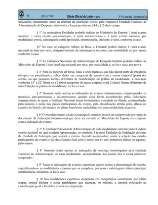 indicado(s) anualmente, antes da abertura de inscrições online, pela respectiva Entidade Nacional de
Administração do Desporto, observada a forma prevista no §14 e §15 deste artigo.

              § 1º As respectivas Entidades poderão indicar ao Ministério do Esporte 1 (um) evento
mundial, 1 (um) evento pan-americano, 1 (um) sul-americano e 1 (um) evento nacional, por
modalidade, prova, subcategoria etária (principal, intermediária, iniciante) e sexo, conforme o caso.

              §2º No caso de categoria Atletas de Base, a Entidade poderá indicar 1 (um) evento
nacional de base por sexo, obrigatoriamente da subcategoria iniciante, por modalidade ou por prova,
conforme o caso.

              § 3º As Entidades Nacionais de Administração do Desporto também poderão indicar ao
Ministério do Esporte 1 (um) ranking nacional por sexo, por modalidade e, se for o caso, por prova.

              § 4º Para os esportes de força, lutas e artes marciais que não fazem parte do programa
olímpico ou paraolímpico, subdivididos em categorias de acordo com a massa corporal (peso) dos
atletas, ou que possuem formas diferentes de manifestação ou prática da modalidade, a indicação
conforme §1º e §2º limita-se a 3 (três) categorias de massa corporal e até 2 (duas) formas diferentes de
manifestação ou prática da modalidade, se for o caso.

               § 5º Somente serão aceitas as indicações de eventos internacionais, compreendidos os
mundiais, pan-americanos e sul-americanos, quando estes forem reconhecidos pelas Federações
Internacionais, às quais a Entidade Nacional esteja formalmente vinculada ou filiada, acompanhadas
pelo número e nome dos países participantes do evento, pela classificação obtida pelos atletas ou
equipes do Brasil e do número de atletas brasileiros medalhistas em cada modalidade ou prova.

              § 6º O reconhecimento citado no parágrafo anterior deverá ser comprovado por meio de
documento da Federação Internacional que deve ser enviado ao Ministério do Esporte em conjunto
com a indicação do evento.

               § 7º A Entidade Nacional de Administração de cada modalidade somente poderá indicar
evento nacional no qual estejam representadas, no mínimo, 5 (cinco) Unidades da Federação distintas
da Unidade da Federação que sediará o evento, fazendo acompanhar, ainda, a relação dos estados
participantes do evento e da classificação final com o nome dos 6 (seis) primeiros atletas ou equipes,
pelo menos.

             § 8º Somente serão aceitas as indicações de rankings homologados pela Entidade
Nacional de Administração de cada modalidade, acompanhadas dos nomes dos 6 (seis) primeiros
ranqueados.

               § 9º Todas as indicações de eventos esportivos devem conter a denominação do evento,
especificando-se as modalidades e provas que os compõem, por sexo e subcategoria etária (principal,
intermediária, iniciante), se for o caso.

               § 10 Nas modalidades esportivas disputadas em competições constituídas por várias
etapas, poderá pleitear o atleta participante que alcançar, no mínimo, a terceira colocação na
classificação geral e final do circuito da competição.
 