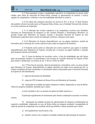 § 11 Para quaisquer eventos e modalidades esportivas, as competições ou provas serão
válidas, para efeito de concessão da Bolsa-Atleta, somente se apresentarem no mínimo 5 (cinco)
equipes ou competidores, conforme o caso de modalidade individual ou coletiva.

              § 12 Os atletas das categorias descritas nos incisos II, III e V do art. 2º desta Portaria
não poderão solicitar inscrição junto ao Programa Bolsa-Atleta, caso a Entidade Nacional não informe
os eventos máximos da temporada.

             § 13 A indicação dos eventos esportivos é de competência exclusiva das Entidades
Nacionais de Administração do Desporto ou dos Comitês Olímpico e Paraolímpico Brasileiro, no
período fixado pelo Ministério do Esporte, ficando a Secretaria Nacional de Esporte de Alto
Rendimento responsável pelo controle da indicação conforme o disposto neste caput.

              § 14 O Ministério do Esporte disponibilizará, em sua página eletrônica, modelo de
formulário para a indicação de eventos esportivos para todas as categorias do benefício.

               § 15 Somente serão aceitas as indicações de eventos esportivos que sigam os modelos
disponibilizados pelo Ministério do Esporte, enviadas por via postal, em papel timbrado e assinado
pelo dirigente máximo da Entidade.

               Art. 4º Antes da abertura de inscrições online, a lista de modalidades que não fazem
parte do programa olímpico ou paraolímpico será enviada ao Conselho Nacional de Esporte (CNE)
para análise e deliberação, nos termos do art. 5º da Lei 10.891 de 2004.

              Art. 5º Para fins de inscrição, além de preencherem o formulário online, no prazo fixado
pelo Ministério do Esporte, disponibilizado na página eletrônica do órgão (www.esporte.gov.br), os
Atletas Candidatos deverão encaminhar os documentos abaixo relacionados para a Secretaria Nacional
de Esporte de Alto Rendimento.

               I - cópia do documento de identidade;

              II – cópia do CPF (Cadastro de Pessoa Física do Ministério da Fazenda);

               III - declaração da entidade de prática desportiva (clube), dispensada no caso de Bolsa-
Atleta na categoria estudantil, atestando que o atleta:

              a) está vinculado a ela e se encontra em plena atividade esportiva; e

              b) participa regularmente de treinamento para futuras competições nacionais ou interna-
cionais;

             IV – declaração da entidade nacional de administração do desporto (confederação) da
respectiva modalidade, dispensada no caso de Bolsa-Atleta na categoria estudantil, acompanhada de
cópia da súmula da competição com resultado oficial que habilita o atleta, atestando que o atleta:

              a) está regularmente inscrito junto a ela;

              b) mantém vínculo com a respectiva entidade estadual de administração do desporto;
 